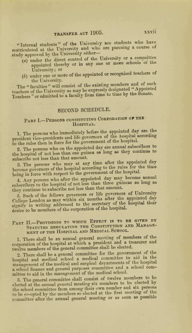 “Internal studenta ” of the University are students who have ntatriculated at the University and wlio ore pursumg a course of sludv approved bv the University either ■(«) under tile direct control of the University or a comnuttee appointed thereby or in any one or moi-e schools ot the University; or . , i r (6) under one or more of the appointed or recognised teachers of the University. The “ faculties ” will consist of the existing members and of such teachers of the University as may be Teachers ” or admitted to a faculty from time to time by the Senate. SECOND SCHEDULE. Part I.—Persons constituting Corporation op the Hospital. 1. The persons who immediately before the anpointed day are the president ?ice-presidents and life governors of the hospital according to the rules then in force for the government of the hospital. 2. The persons who on the appointed day are annual subscribers to the hospital of not less than one guinea so long as they continue to subscribe not less than that amount. 3. The persons who may at any time after the appointed day become governors of the hospital according to the rules for the time bein.r in force with respect to the government of the hospital. 4 °\nv persons who after the appointed day may become annual subscribers to the hospital of not less than three guineas so long as they continue to subscribe not less than that amount. .5. Such of the fellows governors or life governors of University Colieo-e London as mav within six months after the appointed day signify in writing addressed to the secretary of the hospital their desire to be members of the corporation of the hospital. Dart H—Provisions to which Effect is to be given by Statutes regulating the Constitution and Manage- ment OF THE Hospital and Medical School. 1. There shall be an annual general meeting of members of the corporation of the hospital at which a president and a treasurer and twelve members of the general committee shall be elected. There shall be a general committee for the government of the hospital and medical school a medical committee to aid in the management of the medical and surgical departments of the hospital a school finance and general purposes committee and a school com- mittee to aid in the management of the medical school. 3. The general committee .shall consist of twelve members to be elected at the annual general meeting six members to be elected by the school committee from among their own number and six persons 10 be co-opted by the members so elected at the first meeting of the committee after'the annual general meeting or as soon as possible