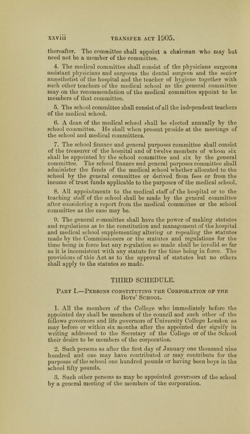 thcreiiftor. Tho comreittee shall appoint a chairman who may hut need not be a member of the committee. 4. The medical committee shall consist of the physicians surgeons assistant pliysicians and surgeons the dental surgeon and the senior aiuesthetist of the hospital and the teacher of hygiene togetljer witlt such other teachers of the medical school as the general committee may on the recommendation of the medical committee appoint to be members of that committee. 5. The school committee shall consist of all the independent teachers of the medical school. 6. A dean of the medical school shall be elected annually by the school committee. lie shall when present preside at the meetings of the school and medical committees. 7. The school finance and general purposes committee shall consist of the treasurer of the hosnital and of twelve members of whom six shall he appointed by the school committee and six by the general committee. The school finance and general purposes committee shall administer the funds of the medical school whether allocated to the school by the general committee or derived from fees or from the income of trust funds applicable to the purposes of the medical school. 8. All appointments to the medical staff of the ho.spital or to the teaching statf of the school shall be made by the general committee after considering a report from the medical committee or the school committee as the case may be. 9. The general committee shall have the power of making statu te.s and regulations as to the constitution and management of the hospit.d and medical school supplementing altering or repealing the statutes made by the Commissioners or the statutes and regulations for the time being in force but any regulation so made shall be invalid so far as it is inconsistent with any statute for the time being in force. The provisions of this Act as to the approval of statutes but no others shall apply to the statutes so made. THIRD SCHEDULE. Part I.—Persons constituting tub Corporation of the Boys’ School. 1. All the members of the College who immediately before the a])polnted day shall be members of the council and such other of tho fellows governors and life governors of University College London as may before or within six months after the appointed day signify in writing addressed to the Secretary of the College or of the School their desire to be members of the corporation. 2. Such persons as after the first day of January one thousand nine hundred and one may have contributed or may contribute for the purposes of the school one hundred pounds or having been boj'S in the school fifty pounds. 3. Such other persons as may bo appointed governors of the school by a general meeting of the members of the corporation.