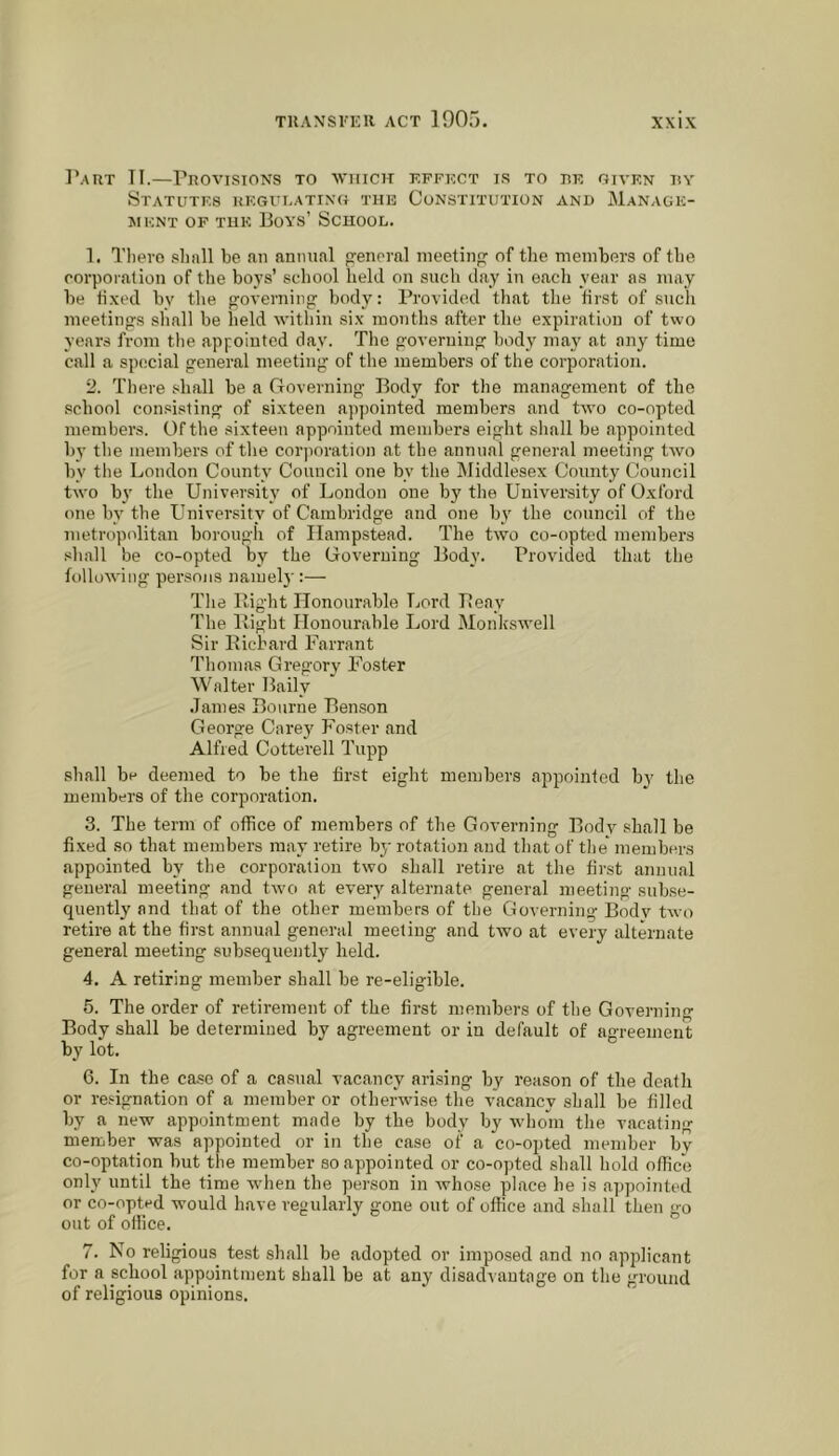 Part II.—Provisions to which effect is to re given hy Statutes regulating the Constitution and Manage- ment OF THE Boys’ School. 1. Tliero slmll be an annual general meeting of the members of the eorporalion of the boys’ school held on such day in each year as may he iixed by the governing body: Providt^l that the first of such meetings sliall he held within si.x months after the expiration of two years from the appointed day. The governing body may at any time call a special general meeting of the members of the corporation. 2. There shall be a Governing Body for the management of the school con.sisting of sixteen appointed members and two co-opted members. Of the sixteen appointed members eight shall be appointed by the members of the corporation at the annual general meeting two by the London County Council one by the Middlesex County Council two by the University of London one by the University of Oxford one by the University of Cambridge and one by the council of the metropolitan borough of Hampstead. The two co-opted members shall be co-opted by the Governing Body. Provided that the following persons namel)':—- The Bight Honourable Lord Beay The Bight Honourable Lord Monkswell Sir Bicbard Farrant Thomas Gregory Foster Walter Baily .lames Bourne Benson George Carey Foster and Alfred Cotterell Tupip shall be deemed to be the first eight members appointed bv the members of the corporation. 3. The term of office of members of the Governing Body shall be fixed so that members may retire by rotation and that of the* members appointed by the corporation two shall retire at the first annual general meeting and two at every alternate general meeting subse- quently and that of the other members of the Governing Body two retire at the first annual general meeting and two at every alternate general meeting subsequently held. 4. A retiring member shall be re-eligible. 6. The order of retirement of the first members of the Governing Body shall be determined by agreement or in default of agreement by lot. 6. In the case of a casual vacancy arising by reason of the death or resignation of a member or otherwdse the vacancy shall be filled by a new appointment made by the body by whom the vacating member was appointed or in the case of a co-opted member by co-optation but the member so appointed or co-opted shall hold office only until the time when the person in whose place he is appointed or co-opted would have regularly gone out of office and shall then iro out of office. 7. No religious test shall be adopted or imposed and no apjdicant for a school appointment shall be at any disadvantage on the ground of religious opinions.