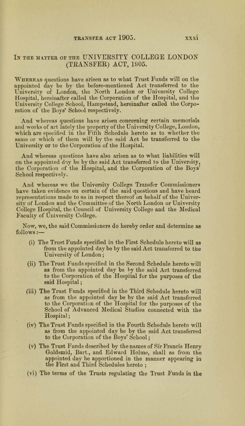 In tub MiTTER OF THE UNIVERSITY COLLEGE LONDON (TRANSFER) ACT, 1905. Whereas questions have arisen as to what Trust Funds •will on tlie appointed day be by the before-mentioned Act transferred to the University of London, the North London or University Colleo:e Hospital, hereinafter called the Corporation of the Hospital, and the University College School, Hampstead, hereinafter called the Corpo- ration of the Boys’ School respectively. And -whereas questions have arisen concerning certain memorials and works of art Lately the property of tlie University College, London, •which are specified in the Fifth Schedule hereto as to whether the same or which of them will by the said Act be transferred to the University or to the Corporation of the Hospital. And whereas questions have also arisen as to what liabilities will on the appointed day be by the said Act transferred to the University, the Corporation of the Hospital, and the Corporation of the Boys’ School respectively. And whereas we the University College Transfer Commissioners have taken evidence on certain of the said questions and have heard representations made to us in respect thereof on behalf of the Univer- sity of London and the Committee of the North London or University College Hospital, the Council of University College and the Medical Faculty of University College. Now, we, the said Commissioners do hereby order and determine as follows:— (i) The Trust Funds specified in the First Schedule hereto will as from the appointed day he by the said Act trausl'erred to the University of London; (ii) The Trust Funds specified in the Second Schedule hereto will as from the appointed day be by the said Act transferred to the Corporation of the Hospital for the purposes of the said Hospital; (iii) The Trust Funds specified in the Third Schedule hereto will as from the appointed day be by the said Act transferred to the Corporation of the Hospital for the purposes of the School of Advanced Medical Studies connected with the Hospital; (iv) The Trust Funds specified in the Fourth Schedule hereto will as from the appointed day be by the said Act transferred to the Corporation of the Boys’ School; (v) The Trust Funds described by the names of Sir Francis Henry Goldsmid, Bart., and Edward Holme, shall as from the appointed day be apportioned in the manner apfiearing in the First and Third Schedules hereto ; (vi) The terms of the Trusts regulating the Trust Funds in the