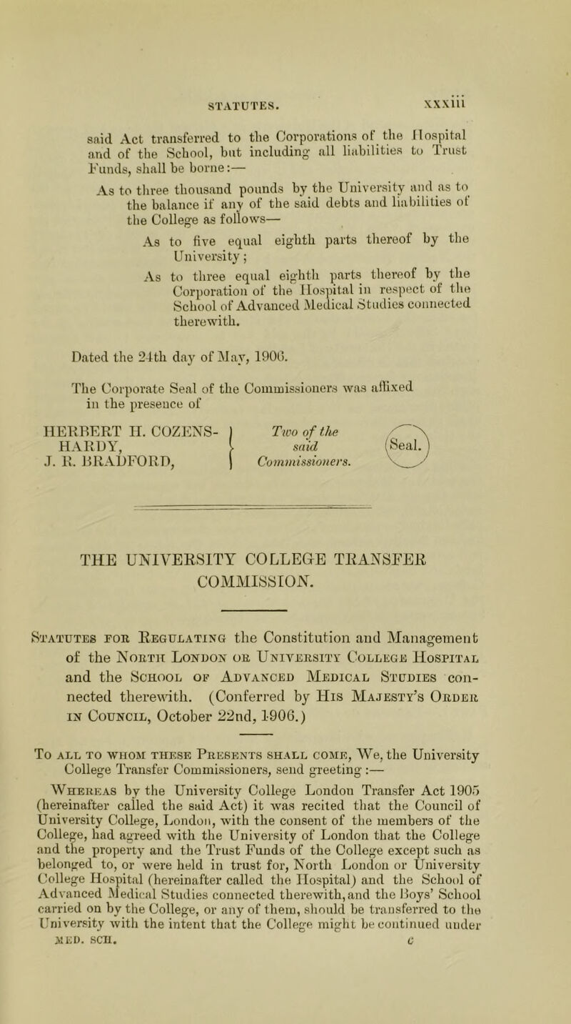 said Act transferred to tlie Corporations of the Hospital and of the School, but including all liabilities to Trust Funds, shall be borne:— As to tliree thousand pounds by the University and as to the balance if anv of the said debts and liabilities of the College as follows— As to five equal eighth parts thereof by the University; As to three equal eighth parts thereof by the Corporation of the Hospital in res])ect of the School of Advanced Medical Studies connected therewith. Dated the 24th day of May, 1900. The Corporate Seal of the Commissioners was allixed in the presence of HEKDERT IL COZENS- 1 Two of the HARDY, I mid .1. R. RRADFORD, ) Commissioners THE UNIVERSITY COLLEGE TRANSFER COMMISSION. Statutes for Regueating the Constitution and Management of the North London or Unitersitv College Hospital and the School of Advanced Medical Studies con- nected therewith. (Conferred by His Majesty’s Order IN Council, October 22nd, 1906.) To ALL to whom these PRESENTS SHALL COME, We, the University College Transfer Commissioners, send greeting :— Whereas by the University College London Transfer Act 1905 (hereinafter called the said Act) it Avas recited that the Council of University College, London, with the consent of the members of the College, had agreed with the University of London that the College and the property and the Trust Funds of the College except such as belonged to, or were held in trust for. North London or University College Hospital fhereinafter called the Hospital) and the School of Advanced Medical Studies connected therewith,and the Hoys’ School carried on by the College, or any of them, should be transferred to the University witli the intent that the College might be continued under MED. SCH. C