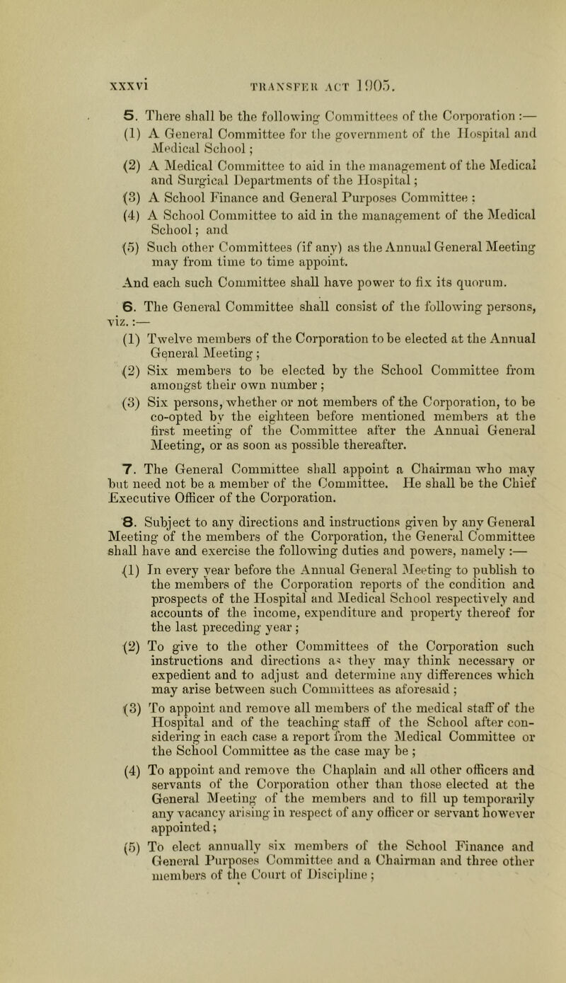 XXX VI TKAXSFKU act lOO.l. 5. There shall be the followin Committees of the Corporation :— (1) A General Committee for the government of the Hospital and Medical School; (2) A Medical Committee to aid in the management of the Medical and Surgical Departments of the Hospital; (3) A School Finance and General Purposes Committee ; (4) A School Committee to aid in the management of the Medical School; and (5) Such other Committees fif any) as the Annual General Meeting may from time to time appoint. And each such Committee shall have power to fix its quorum. 6. The General Committee shall consist of the following persons, viz.;— (1) Twelve members of the Corporation to be elected at the Annual General Meeting; (2) Six members to be elected by the School Committee from amongst their own number ; (3) Six persons, whether or not members of the Corporation, to be co-opted by the eighteen before mentioned members at the first meeting of the Committee after the Annual General Meeting, or as soon as possible thereafter. 7. The General Committee shall appoint a Chairman who may but need not be a member of the Committee. He shall be the Chief Executive Officer of the Corporation. 8. Subject to any directions and instructions given by any General Meeting of the members of the Corporation, the General Committee shall have and exercise the following duties and powers, namely :— (1) In every year before the Annual General Meeting to publish to the members of the Corporation reports of the condition and prospects of the Hospital and Medical School respectively and accounts of the income, expenditure and property thereof for the last preceding year ; (2) To give to the other Committees of the Corporation such instructions and directions as they may think necessary or expedient and to adjust and determine any differences which may arise between such Committees as aforesaid ; (3) To appoint and remove all members of the medical staff of the Flospital and of the teaching staff of the School after con- sidering in each case a report from the Medical Committee or the School Committee as the case may be ; (4) To appoint and remove the Chaplain and all other officers and servants of the Corporation other than those elected at the General Meeting of the members and to fill up temporarily any vacancy arising in respect of any officer or servant however appointed; (5) To elect annually .six members of the School Finance and General Purposes Committee and a Chairman and three other members of the Court of Discipline ;