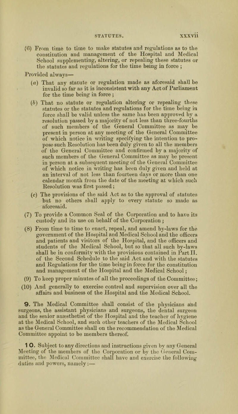 {0) From time to time to make statutes and regulations as to the constitution and management of the Hospital and Medical School supplementing, altering, or repealing these statutes or the statutes and regulations for the time being in force ; Frovided ahvays— (a) That any statute or regulation made as aforesaid shall be invalid so far as it is inconsistent with any Act of Paidiament for the time being in force ; (If) That no statute or regulation altering or repealing these statutes or the statutes and regulations for the time being in force shall be valid unless the same has been approved by a resolution passed by a majority of not less than three-fourths of such members of the General Committee as may be present in person at any meeting of the General Committee of which notice in writing specifying the intention to pro- pose such Resolution has been duly given to all the members of the General Committee and continued by a majority of such members of the General Committee as may be present in person at a subsequent meeting of the General Committee of which notice in writing has been duly given and held at an interval of not less than fourteen days or more than one calendar month from the date of the meeting at which such Resolution was first passed: (c) The provisions of the said Act as to the approval of statutes but no others shall apply to ever}' statute so made as aforesaid. (7) To provide a Common Seal of the Corporation and to have its custody and its use on behalf of the Corporation ; (8) From time to time to enact, repeal, and amend by-laws for the government of the Hospital and Medical School and the officers and patients and visitors of the Hospital, and the officers and students of the Medical School, but so that all such by-laws shall be in conformity with the provisions contained in Partll. of the Second Schedule to the said Act and with the statutes and Regulations for the time being in force for the constitution and management of the Hospital and the Medical School; (9) To keep proper minutes of all the proceedings of the Committee; (10) And generally to exercise control and supervision over all the affairs and business of the Hospital and the Medical School. 9. The Medical Committee shall consist of the physicians and surgeons, the assistant physicians and surgeons, the dental surgeon and the senior anaesthetist of the Hospital and the teacher of hygiene at the Medical School, and such other teachers of the Medical School as the General Committee shall on the recommendation of the Medical Committee appoint to be members thereof. 1 O. Subject to any directions and instructions given by any General Meeting of the members of the Corporation or by the (feiieral Com- mittee, the Medical Committee shall have and exercise the following duties and powers, namely;—