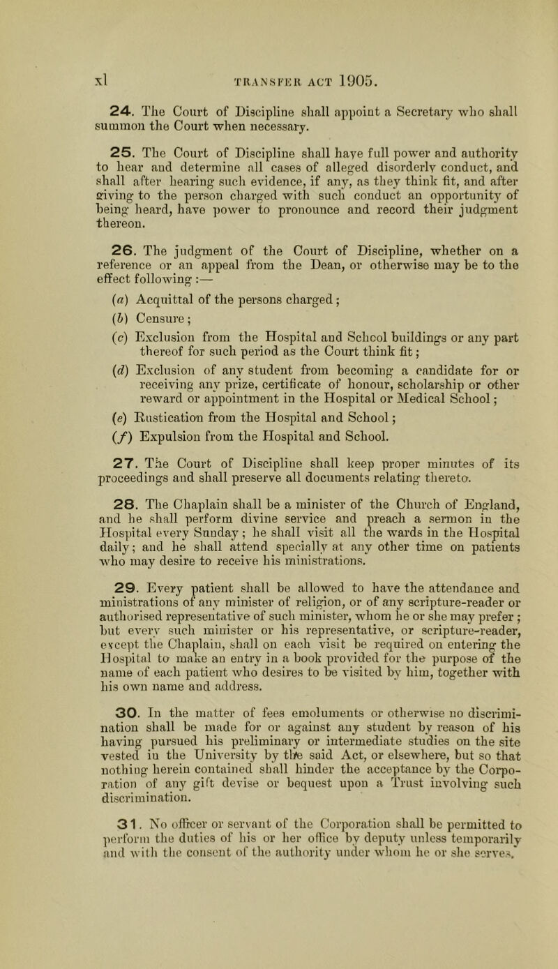 24. The Court of Discipline shall ap])oiat a Secretary who shall summon the Court when necessary. 25. The Court of Discipline shall haye full power and authority to hear and determine all cases of alleged disorderly conduct, and shall after hearing such evidence, if any, as they think fit, and after ffiving to the person charged with such conduct an opportunit)' of being heard, have power to pronounce and record their judgment thereou. 26. The judgment of the Court of Discipline, whether on a reference or an appeal from the Dean, or otherwise may be to the effect following:— (а) Acquittal of the persons charged; (б) Censure; (c) E.vclusion from the Hospital and School buildings or any part thereof for such period as the Court think fit; (d) E.vclusion of any student from becoming a candidate for or receiving any prize, certificate of honour, scholarship or other x’eward or appointment in the Hospital or Medical School; (e) Rustication from the Hospital and School; (/) Expulsion from the Hospital and School. 27. The Court of Discipline shall keep proper minutes of its proceedings and shall preserve all documents relating thereto. 28. Tlie Chaplain shall be a minister of the Church of England, and he shall perform divine service and preach a sermon in the Hospital every Sunday; he shall visit all the wards in the Ho.spital daily; and he shall attend specially at any other time on patients who may desire to receive his mini.strations. 29. Every patient shall be allowed to have the attendance and ministrations of any minister of religion, or of any scripture-reader or authorised representative of such minister, whom he or she may prefer; but every such minister or his representative, or scripture-reader, except the Chaplain, shall on each visit be required on entering the Hospital to make an entry in a book provided for the purpose of the name of each patient who desires to be visited by him, together with his own name and address. 30. In the matter of fees emoluments or otherwise no discrimi- nation shall be made for or against any student by reason of his having pursued his preliminary or intermediate studies on the site vested iu the University by tlye said Act, or elsewhere, but so that nothing herein contained shall hinder the acceptance by the Corpo- ration of any gift devise or bequest upon a Trust involving such discrimination. 31. No officer or servant of the Corporation shall be permitted to perform the duties of liis or her office by deputy unless temporarily and with the consent of the authority under wliom he or slie sorve.C