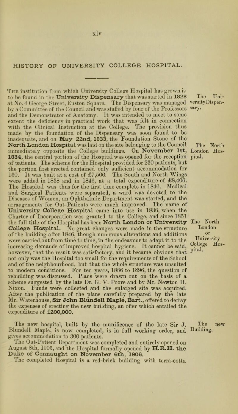 HISTORY OF UNIVERSITY COLLEGE HOSPITAL. Tiik institution from which University Collep'e Hospital has grown is to he found in the University Dispensary that was started in 1828 at No. 4 George Street, liuston Sq^uare. The Uispensary was managed by a Committee of the ('ouncil and was staffed by four of the Professors and the Demonstrator of Anatomy. It was intended to meet to some extent the deficiency in practical work that was felt in connection with the Clinical Instruction at the College. The provision thus made by the foundation of the Dispensary was soon found to be inadequate, and on May 22nd, 1833, the Foundation Stone of the North London Hospital was laid on the site belonging to the Council immediateh' opposite the College buildings. On November 1st, 1834, the central portion of the Hospital was opened for the reception of patients. The scheme for the Hospital provided for 230 patients, but the portion first erected contained only sufficient accommodation for 130. It was built at a cost of £7,566. The South and North Wings were added in 18.38 and in 1846, at a total expenditure of £8,406. The Hospital was thus for the first time complete in 1846. Medical and Surgical Patients were separated, a ward was devoted to the Diseases of Women, an Ophthalmic Department was started, and the arrangements for Out-Patients were much improved. The name of University College Hospital came into use in 1836, when the Charter of Incorporation was granted to the College, and since 1851 the full title of the Hospital has been North London or University College Hospital. No great changes were made in the structure of the building after 1846, though numerous alterations and additions were carried out from time to time, in the endeavour to adapt it to the increasing demands of improved hospital hygiene. It cannot be said, however, that the result was satisfactory, and it became obvious that not only was the Hospital too small for the requirements of the School and of the neighbourhood, but that the whole structure was unsuited to modern conditions. For ten years, 1886 to 1896, the question of rebuilding was discussed. Plans were drawn out on the basis of a scheme suggested by the late Dr. G. V. Poore and by Mr. Newton H. Nixon. Funds were collected and the enlarged site was acquired. After the publication of the plans carefully prepared by the late Mr. Waterhouse, Sir John Blundell Maple, Bart., offered to defray the expenses of erecting the new building, an oiler which entailed the expenditure of £200,000. The new hospital, built by the munificence of the late Sir J. Blundell Maple, is now completed, is in full working order, and gives acpommodatiou to 300 patients. The Out-Patient Department was completed and entirely opened on August 8tb, 1905, and the Hospital formally opened by H.R.H. the Duke of Connaught on November 6th, 1906. The completed Hospital is a red-brick building with terra-cotta The Uui- versity Dispen- sary. The North London Hos- pital. The North London or University College Hos- pital. The new Building.