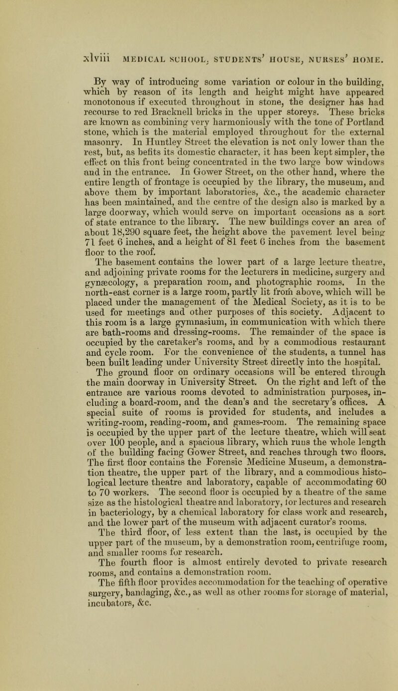 By way of introducing some variation or colour in the building, which by reason of its length and height might have appeared monotonous if executed throughout in stone, the designer has had recourse to red Bracknell bricks in the upper storeys. These bricks are known as combining very harmoniously with the tone of Portland stone, which is the material employed throughout for the external masonry. In Huntley Street the elevation is not only lower than the I'est, but, as befits its domestic character, it has been kept simpler, the effect on this front being concentrated in the two large bow windows and in the entrance. In Gower Street, on the other hand, where the entire length of frontage is occupied by the library, the museum, and above them by important laboratories, &c., the academic character has been maintained, and the centre of the design also is marked by a large doorway, which would serve on important occasions as a sort of state entrance to the library. The new buildings cover an area of about 18,290 square feet, the height above the pavement level bein>r 71 feet 6 inches, and a height of 81 feet G inches from the basement floor to the roof. The basement contains the lower part of a large lecture theatre, and adjoining private rooms for the lecturers in medicine, surgery and gynsecology, a preparation room, and photographic rooms. In the north-east corner is a large room, partly lit Ifoiii above, which will be placed under the management of the Medical Society, as it is to be used for meetings and other purposes of this society. Adjacent to this room is a large gymnasium, in communication with which there are bath-rooms and dressing-rooms. The remainder of the space is occupied by the caretaker’s rooms, and by a commodious restaurant and cycle room. For the convenience of the students, a tunnel has been built leading under University Street directlv into the hospital. The ground floor on ordinary occasions will be entered through the main doorway in University Street. On the right and left of the entrance are various rooms devoted to administration pm’poses, in- cluding a board-room, and the dean’s and the secretary’s offices. A special suite of rooms is provided for students, and includes a writing-room, reading-room, and games-room. The remaining space is occupied by the upper part of the lecture theatre, which will seat over 100 people, and a spacious library, which ruus the whole length of the building facing Gower Street, and reaches through two floors. The tirst floor contains the Forensic Medicine Museum, a demonstra- tion theatre, the upper part of the library, and a commodious histo- logical lecture theatre and laboratory, capable of accommodating 60 to 70 workers. The second floor is occupied by a theatre of the same size as the histological theatre and laboratory, lor lectures and research in bacteriology, by a chemical laboratory for class work and research, and the lower part of the museum with adjacent curator’s rooms. The third floor, of less extent than the last, is occupied by the upper part of the museum, by a demonstration room, centrifuge room, and smaller rooms for research. The fourth floor is almost entirely devoted to private research rooms, and contains a demonstration room. The fifth floor provides accommodation for the teaching of operative surgery, bandaging, &c., as well as other rooms for storage of material, incubators. See.