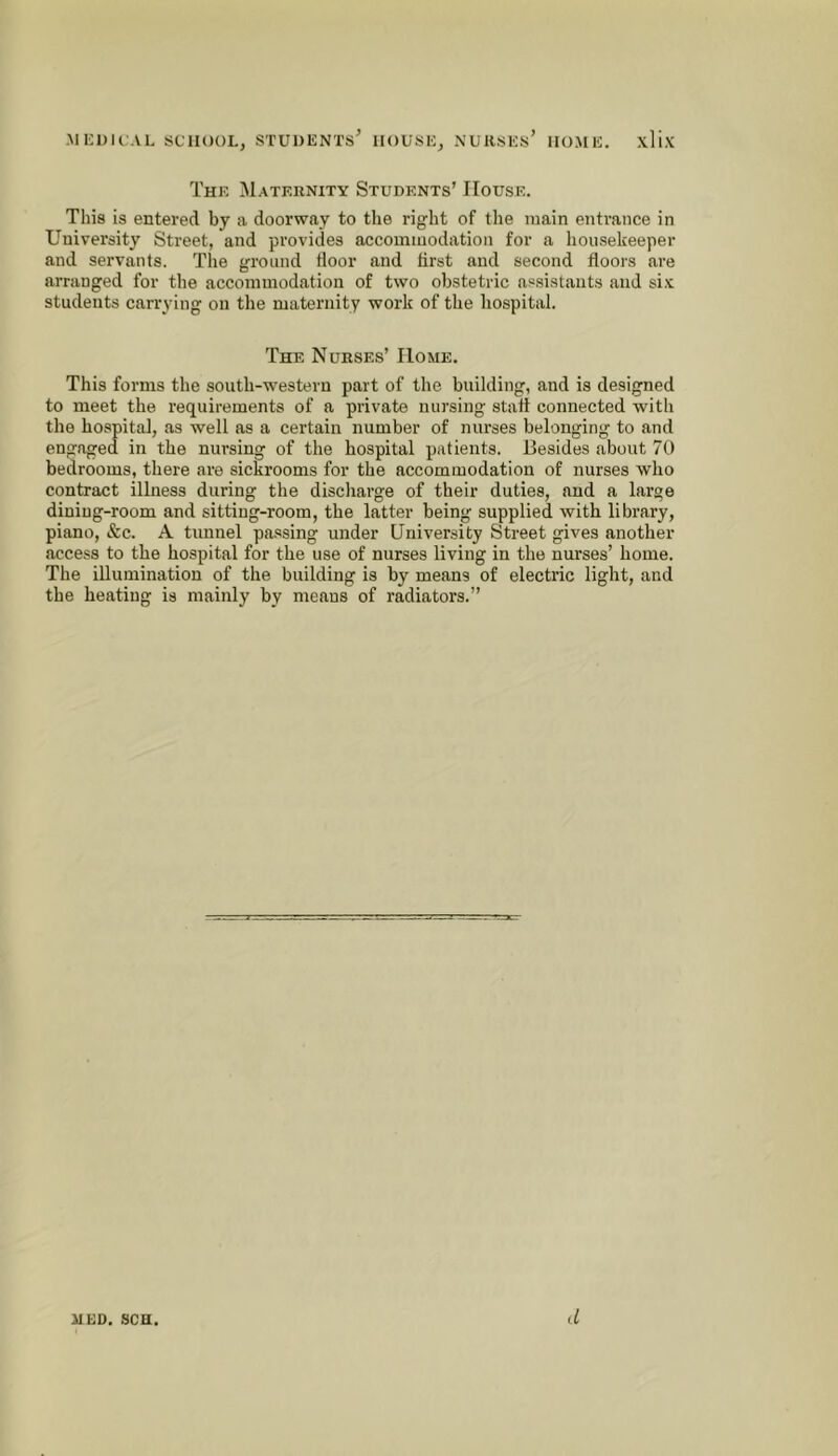 The Maternity Students’ House. This is entered by a doorway to the right of the main entrance in University Street, and provides accommodation for a housekeeper and servants. Tlie ground door and drst and second doors are arranged for the accommodation of two obstetric assistants and si.v students carrying on the maternity work of the liospital. The Nurses’ Home. This forms the south-western part of the building, and is designed to meet the requirements of a private nursing stad connected with the hospital, as well as a certain number of nurses belonging to and engaged in the nursing of the hospital patients. Besides about 70 bedrooms, there are sickrooms for the accommodation of nurses who contract illness during the discharge of their duties, and a large dining-room and sitting-room, the latter being supplied with library, piano, &c. A tunnel pa.ssing under University Street gives another access to the hospital for the use of nurses living in the nurses’ home. The illumination of the building is by means of electric light, and the heating is mainly by means of radiators.” HED. SCH. d