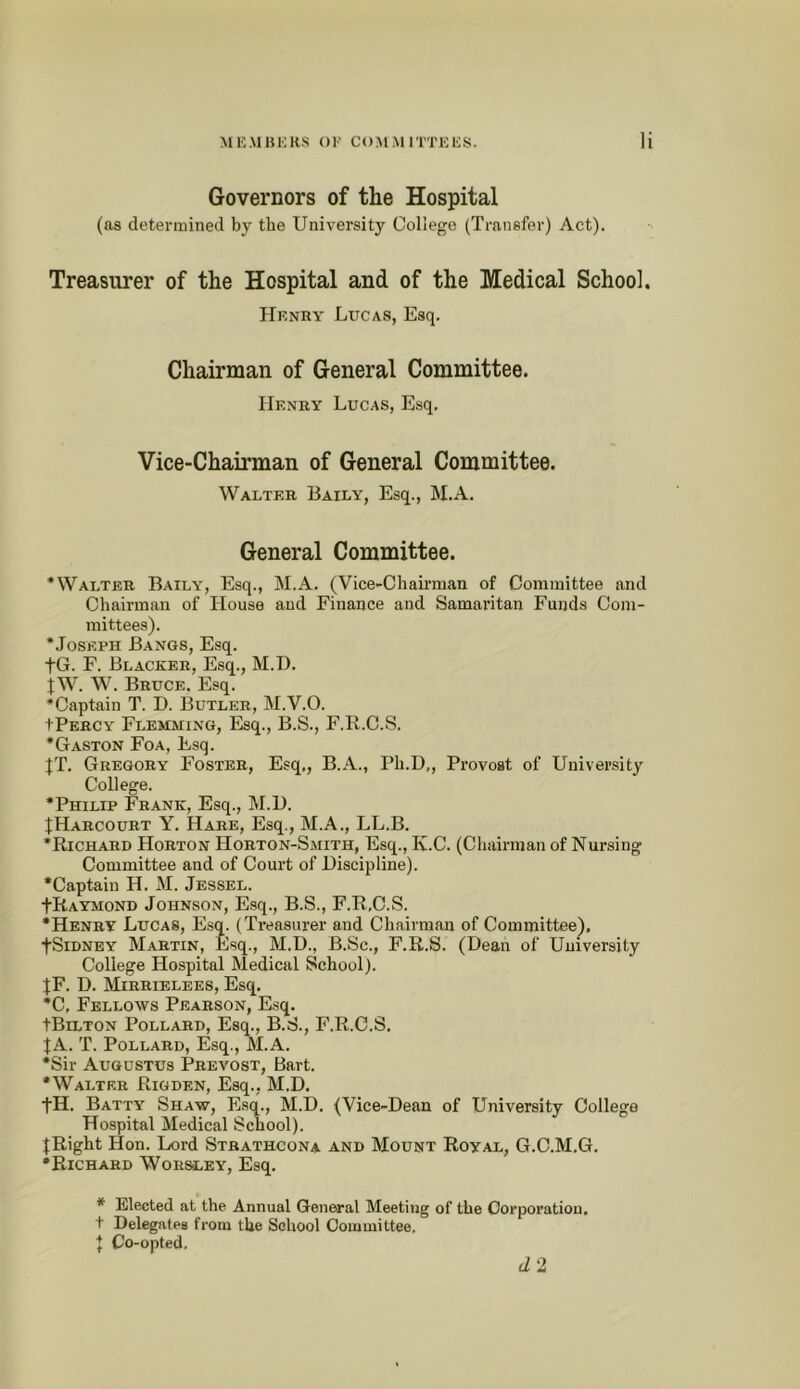 M K .\1 B i; RS () 1' C (> M M 1TT H 1C S. 1 Governors of the Hospital (as determined by the University College (Transfer) Act). Treasurer of the Hospital and of the Medical School. Uknry Lucas, Esq. Chairman of General Committee. Henry Lucas, Esq, Vice-Chairman of General Committee. Walter Baily, Esq., M.A. General Committee. 'Walter Baily, Esq., M.A. (Vice-Chairman of Committee and Chairman of House and Finance and Samaritan Funds Com- mittees). •Joseph Bangs, E.sq. to. F. Blacker, Esq., M.T). jw. W. Bruce. Esq. •Captain T. D. Butler, M.V.O. tPERCY Flemming, Esq., B.S., F.R.C.S. •Gaston Foa, Esq. JT. Gregory Foster, Esq,, B.A., Ph.D,, Provost of University College. •Philip Frank, Esq., M.l). JHarcourt Y. Hare, Esq., M.A., LL.B. •Richard Horton Horton-Smith, Esq., Iv.C. (Chairman of Nursing Committee and of Court of Discipline). •Captain H. M. Jessel. tRAYMOND Johnson, E.sq., B.S., F.R.C.S. •Henry Lucas, E.sq. (Treasurer and Chairman of Committee^, fSiDNEY Martin, Esq., M.U., B.Sc., F.R.S. (Dean of University College Hospital Medical School). JF. D. Mirrielees, Esq. *C, Fellows Pearson, Esq. tBiLTON Pollard, Esq., B.S., F.R.C.S. JA. T. Pollard, Esq., M.A. •Sir Augustus Prevost, Bart. •Walter Rigden, Esq.. M.D. tH. Batty Shaw, Esq., M.D. (Vice-Dean of University College Hospital Medical School). JRight Hon. Lord Strathcona and Mount Royal, G.C.M.G. •Richard Worsley, Esq. * Elected at the Annual General Meeting of the Corporation, t Delegates from the School Committee. J Co-opted. (12