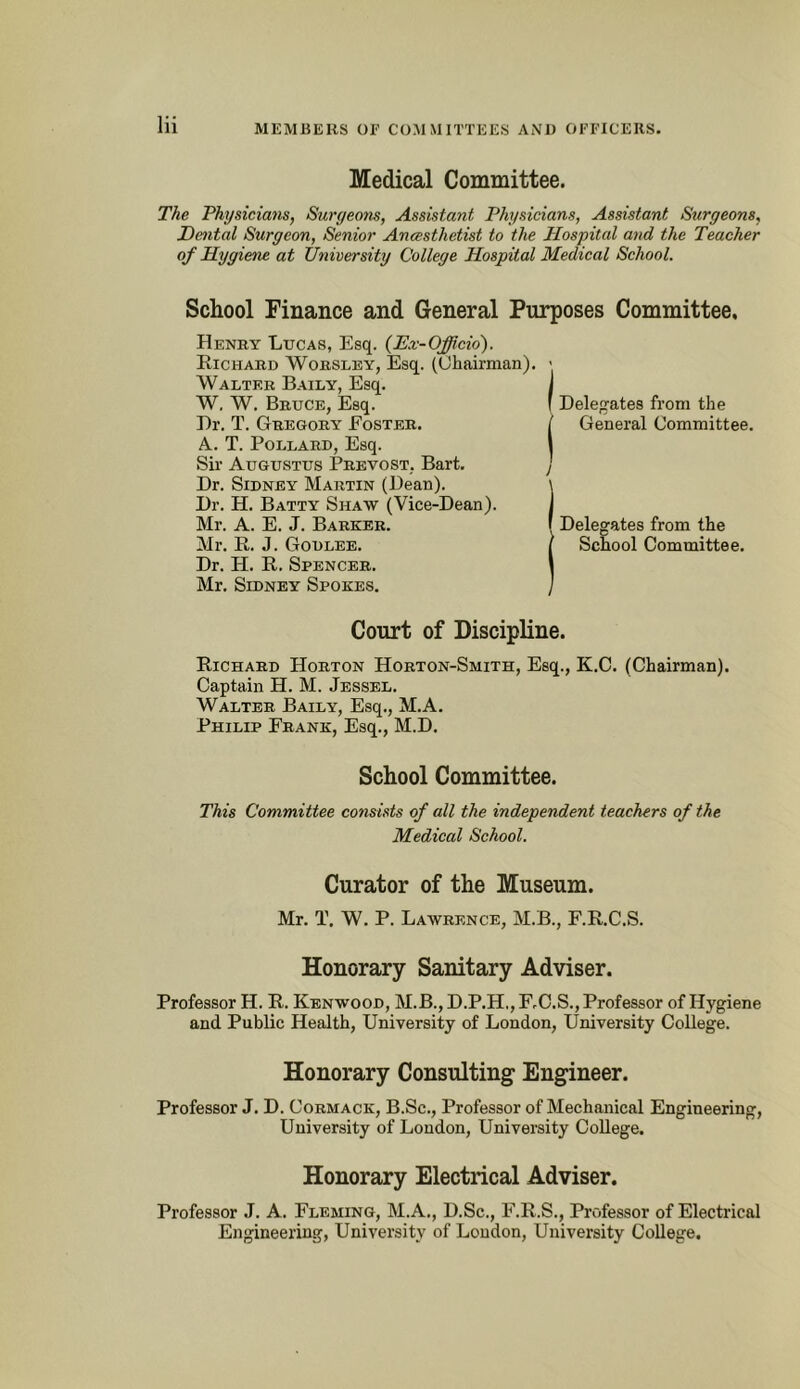 MEMBERS or COMMITTEES AND OFFICERS. Medical Committee. The Physiciam, Suryeotis, Assistant Physicians, Assistant Siirgeons, Dental Surgeon, Senior Anaesthetist to the Hospital and the Teacher of Hygiene at University College Hospital Medical School. School Finance and General Purposes Committee. Henry Lucas, Esq. {Ex-Officio'). Richard Worslby, Esq. (Chairman), • Walter Baily, Esq. W, W. Bruce, Esq. Dr. T. Gregory Eoster. A. T. Pollard, Esq. Sir Augustus Prevost, Bart. Dr. Sidney Martin (Dean). Dr. H. Batty Shaw (Vice-Dean). Mr. A. E. J. Barker. Mr. R. J. Godlee. Dr. H. R, Spencer. Mr. Sidney Spokes. Court of Discipline. Richard Horton Horton-Smith, Esq., K.C. (Chairman). Captain H. M. Jessel. Walter Baily, Esq., M.A. Philip Frank, Esq., M.D. Delegates from the General Committee. Delegates from the School Committee, School Committee. This Committee consists of all the independent teachers of the Medical School. Curator of the Museum. Mr. T. W. P. Lawrence, M.B., F.R.C.S. Honorary Sanitary Adviser. Professor H. R. Kenwood, M.B., D.P.H,, F.C.S., Professor of Hygiene and Public Health, University of London, University College. Honorary Consulting Engineer. Professor J. D. Cormack, B.Sc., Professor of Mechanical Engineering, University of London, University College. Honorary Electrical Adviser. Professor J. A. Fleming, M.A., D.Sc., F.R.S., Professor of Electrical Engineering, University of Loudon, University College.