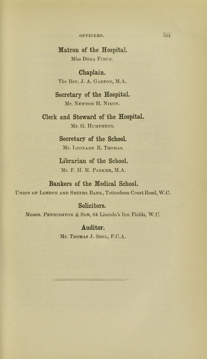 OFl’ICKllS, Matron of the Hospital. Miss Dora Finch. Chaplain. The Rev. J. A. Gauton, ]\I.A. Secretary of the Hospital. Mr. Nkwton II. Nixon. Clerk and Steward of the Hospital. Mr. G. Humphrys. Secretary of the School. Mr. Leonard R. Tiioma.s. Librarian of the School. Mr. F. n. M. Parker, M.A. Bankers of the Medical School. Union of London and Smiths Bank, Tottenham Court Road, W.C. Solicitors. Messrs. Pennington &, Son, 64 Lincoln’s Inn Field.s, W.C. Auditor. Mr. Thomas J. Seel, F.C.A.