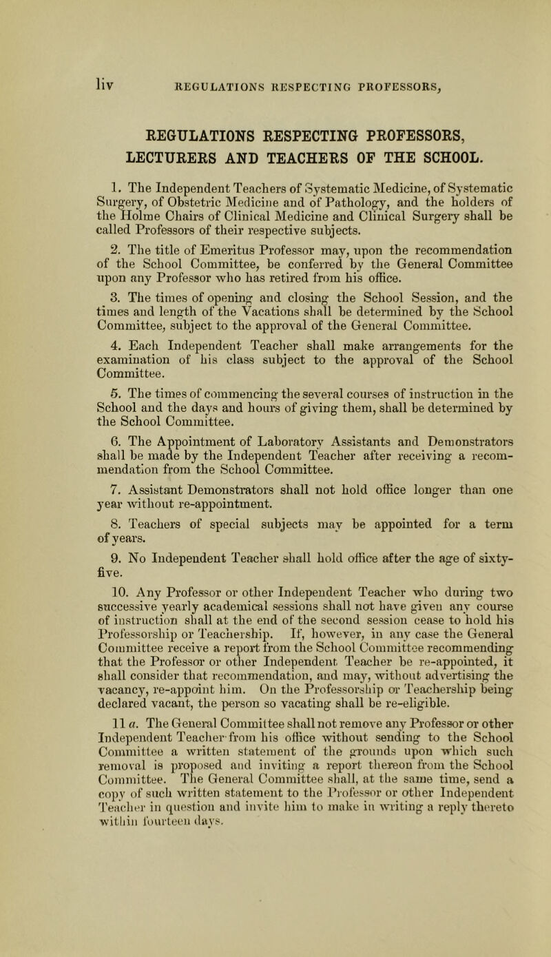 REGULATIONS RESPECTING PROFESSORS, LECTURERS AND TEACHERS OP THE SCHOOL. 1. The Independent Teachers of Systematic Medicine, of Systematic Surgery, of Obstetric Medicine and of Patholof^y, and the holders of the Holme Chairs of Clinical Medicine and Clinical Surgery shall be called Professors of their respective subjects. 2. The title of Emeritus Professor may, upon the recommendation of the School Committee, be conferred by the General Committee upon any Professor who has retired from his office. 3. The times of opening and closing the School Session, and the times and length of the Vacations shall be determined by the School Committee, subject to the approval of the General Committee. 4. Each Independent Teacher shall make arrangements for the examination of his class subject to the approval of the School Committee. 5. The times of commencing the several courses of instruction in the School and the days and hours of giving them, shall be determined by the School Committee. 6. The Appointment of Laboratory Assistants and Demonstrators shall be made by the Independent Teacher after receiving a recom- mendation from the School Committee. 7. Assistant Demonstrators shall not hold office longer than one year without re-appointment. 8. Teachers of special subjects may be appointed for a term of years. 9. No Independent Teacher shall hold office after the age of sixty- five. 10. Any Professor or other Independent Teacher who during two successive yearly academical sessions shall not have given any course of instruction shall at the end of the second session cease to hold his Professorship or Teachership. If, however, in any case the General Committee receive a report from the School Committee recommending that the Professor or other Independent Teacher be re-appointed, it shall consider that recommendation, and may, without advertising the vacancy, re-appoint him. On the Professorship or Teachership being declared vacant, the person so vacating shall be re-eligible. 11 ff. The Geuei-al Committee shall not remove any Professor or other Independent Teacher'from his office without sending to the School Committee a written statement of the grounds upon which such removal is proposed and inviting a report thereon from the School Committee. The General Committee shall, at the same time, send a copy of such written statement to the Professor or other Independent Teacher in question and invite him to make in writing a reply thereto within fourteen days.