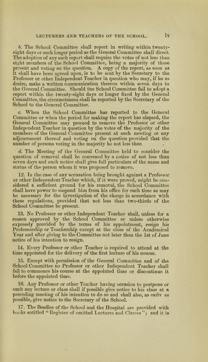 h. The School Cominittee shall report in writinf^ within twenty- eiprht days or such longer period as the General Cominittee shall direct. The adoption of any such report shall require the votes of not less tlian eiirht members of the School Committee, being a majority of those present and voting on tlie question. A copy of the report, as soon as it shall have been agreed upon, is to be sent by the Secretary to the Professor or other Independent Teacher in question who may, if he so desire, make a written communication thereon within seven days to the General Committee. Should tne School Committee fail to adopt a report within the twenty-eight days or longer fixed by the General Committee, the circumstances shall be reported by the Secretary of the School to the General Committee. c. When the School Committee has reported to the General Committee or when the period for making the report has elapsed, the General Committee may proceed to remove the Professor or other Independent Teacher in question by the votes of the majority of the members of the General Committee present at such meeting or any adjournment thereof and voting on the question provided that the number of persons voting in the majority be not less than d. The Meeting of the General Committee held to consider the question of removal shall be convened by a notice of not less than seven days and such notice shall give full particulars of the name and status of the person whom it was proposed to remove. 12. In the case of any accusation being brought against a Professor or other Independent Teacher which, if it were proved, might be con- sidered a sufficient gi-ound for his removal, the School Committee shall have power to suspend him from his office for such time as luay be necessary for the iii'V^stigation of the charge in accordance with these regulations, provided that not less than two-thirds of the School Committee be present. 13. No Professor or other Independent Teacher shall, unless for a reason approved by the School Committee or unless otherwise expressly provided by the terms of his appointment, resign his Professorship or Teachership except at the close of the Academical Year and after giving to the Committee not later than the 1st of June notice of his intention to resign. 14. Every Professor or other Teacher is required to attend at the time appointed for the delivery of the first lecture of his course. 15. Except with permission of the General Committee and of the School Committee no Professor or other Independent Teacher shall fail to commence his course at the appointed time or discontinue it before the appointed time. 16. Any Professor or other Teacher having occasion to postpone or omit any lecture or class shall if possible give notice to his class at a preceding meeting of his intention to do so and shall also, as earlv as possible, give notice to the Secretary of the School. 17. The Beadles of the School and the Hospital are provided with books entitled “ Register of omitted Lectures and Classes and it is