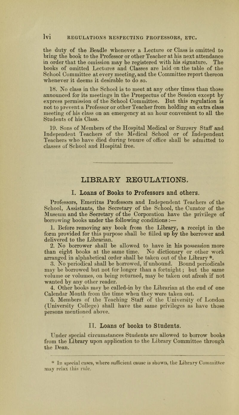 the duty of the Beadle whenever a Lecture or Class is omitted to hiing the book to the Professor or other Teacher at his next attendance in order that the omission may be registered with his signature. The books of omitted Lectures and Classes are laid on the table of the School Committee at every meeting, and the Committee report thereon whenever it deems it desirable to do so. 18. No class in the School is to meet at any other times than those announced for its meetings in the Prospectus of the Session except by express permission of the School Committee. But this regulation is not to prevent a Professor or other Teacher from holding an extra class meeting of his class on an emergency at an hour convenient to all the Students of his Class. 19. Sons of Members of the Hospital Medical or Surirery Staff and Independent Teachers of the Medical School or of Independent Teachers who have died during tenure of office shall be admitted to classes of School and Hospital free. LIBRARY REGULATIONS. I. Loans of Books to Professors and others. Professors, Emeritus Professors and Independent Teachers of the School, Assistants, the Secretary of the School, the Curator of the Museum and the Secretary of the Corporation have the privilege of borrowing books under the following conditions:— 1. Before removing any book from the Library, a receipt in the form provided for this purpose shall be filled up by the borrower and delivered to the Librarian. 2. No borrower shall be allowed to have in his possession more than eight books at the same time. No dictionary or other work arranged in alphabetical order shall be taken out of the Library *. .3. No periodical shall he boiTowed, if unbotind. Bound periodicals may be borrowed but not for longer than a fortnight; but the same volume or volumes, on being returned, may be taken out afresli if not wanted by any other reader. 4. Other books may be called-in by the Librarian at the end of one Calendar Mouth from the time when they were taken out. 5. Members of the Teaching Staff of the University of London (University College) shall have the same privileges as have those persons mentioned above. 11. Loans of books to Students. Under special circumstances Students are allowed to borrow books from the Library upon application to the Library Committee through tlie Dean. * 111 special cases, where sullicieiit cause is shown, the Library Coiiiiuittee iiiiiy relax I his rule.