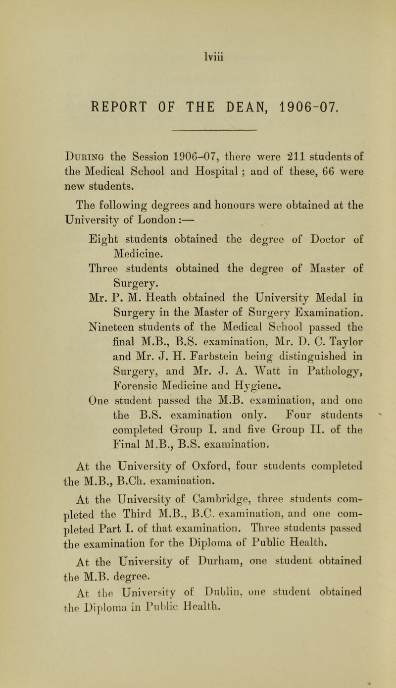 REPORT OF THE DEAN, 1906-07. During the Session 190G-07, there were '211 students of the Medical School and Hospital ; and of these, 66 were new students. The following degrees and honours were obtained at the University of London :— Eight students obtained the degree of Doctor of O O Medicine. Three students obtained the degree of Master of Surgery. Mr. P. M. Heath obtained the University Medal in Surgery in the Master of Surgery Examination. Nineteen students of the Medical School passed the final M.B., B.S. examination, Mr. D. C. Taylor and Mr. J. H. Farbstein being distinguished in Surgery, and Mr. J. A. Watt in Pathology, Forensic Medicine and Hygiene. One student passed the M.B. examination, and one the B.S. examination only. Four students completed Group I. and five Group II. of the Final M.B., B.S. examination. At the University of Oxford, four students completed the M.B., B.Ch. examination. At the University of Cambridge, three students com- pleted the Third M.B., B.C. examination, and one com- pleted Part I. of that examination. Three students passed the examination for the Diploma of Public Health. At the University of Durham, one student obtained the M.B. degree. At ihe University of Dublin, one student obtained the Dijiloma in Public Health.