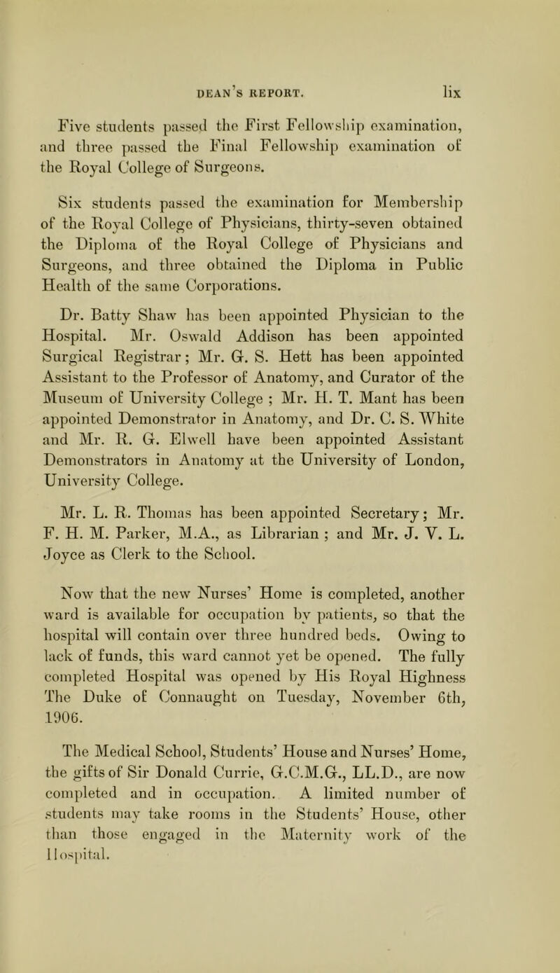 Five students passed the First Fellowship examination, and three passed the Final Fellowship examination of the Royal College of Surgeons. Six students passed the examination for Membership of the Royal College of Physicians, thirty-seven obtained the Diploma of the Royal College of Physicians and Surgeons, and three obtained the Diploma in Public Health of the same Corporations. Dr. Batty Shaw has been appointed Physician to the Hospital. Mr. Oswald Addison has been appointed Surgical Registrar; Mr. G. S. Hett has been appointed Assistant to the Professor of Anatomy, and Curator of the Museum of University College ; Mr. H. T. Mant has been appointed Demonstrator in Anatomy, and Dr. C. S. White and Mr. R. G. Elwell have been appointed Assistant Demonstrators in Anatomy at the University of London, UniversiU College. Mr. L. R. Thomas has been appointed Secretary; Mr. F. H. M. Parker, M.A., as Librarian ; and Mr. J. V. L. Joyce as Clerk to the School. Now that the new Nurses’ Home is completed, another ward is available for occupation by patients, so that the hospital will contain over three hundred beds. Owing to lack of funds, this ward cannot yet be opened. The fully completed Hospital was opened by His Royal Highness The Duke of Connaught on Tuesday, November 6th, 1906. The Medical School, Students’ House and Nurses’ Home, the gifts of Sir Donald Currie, G.C.M.G., LL.D., are now completed and in occupation. A limited number of .‘students may take rooms in the Students’ Hou.se, other than those engaged in the Maternity work of the Hospital.