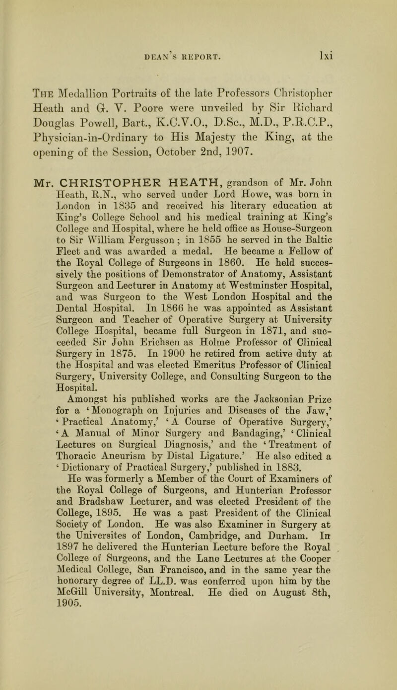 The ]\Iedallion Portraits oi; the late Professors Cliristopher Heath and G. V. Poore were unveiled hj' Sir Richard Douglas Powell, Bart., K.C.V.O., D.Sc., M.D., P.R.C.P., Physician-in-Ordinary to His Majesty the King, at the opening of the Session, October 2nd, 1907. Mr. CHRISTOPHER HEATH, grandson of Mr. John Heath, who served under Lord Howe, was born in London in 1835 and received his literary education at King’s College School and his medical training at King’s College and Hospital, where he held office as House-Surgeon to Sir WiUiam Fergusson; in 1855 he served in the Baltic Fleet and was awarded a medal. He became a Fellow of the Koyal College of Surgeons in 1860. He held succes- sively the positions of Demonstrator of Anatomy, Assistant Surgeon and Lecturer in Anatomy at Westminster Hospital, and was Surgeon to the West London Hospital and the Dental Hospital. In 1866 he was appointed as Assistant Surgeon and Teacher of Operative Surgery at University College Hospital, became full Surgeon in 1871, and suc- ceeded Sir John Erichsen as Holme Professor of Clinical Surgery in 1876. In 1900 he retired from active duty at the Hospital and was elected Emeritus Professor of Clinical Surgery, University College, and Consulting Surgeon to the Hospital. Amongst his published works are the Jacksonian Prize for a ‘ Monograph on Injuries and Diseases of the Jaw,’ * Practical Anatomy,’ ‘ A Course of Operative Surgery,’ ‘A Manual of Minor Surgery and Bandaging,’ ‘Clinical Lectures on Surgical Diagnosis,’ and the ‘ Treatment of Thoracic Aneurism by Distal Ligature.’ He also edited a ‘ Dictionary of Practical Surgery,’ published in 1883. He was formerly a Member of the Court of Examiners of the Royal College of Surgeons, and Hunterian Professor and Bradshaw Lecturer, and was elected President of the College, 1895. He was a past President of the Clinical Society of London. He was also Examiner in Surgery at the Universites of London, Cambridge, and Durham. In 1897 he delivered the Hunterian Lecture before the Royal College of Surgeons, and the Lane Lectures at the Cooper Medical College, San Francisco, and in the same year the honorary degree of LL.D. was conferred upon him by the McGill University, Montreal. He died on August 8th, 1905.