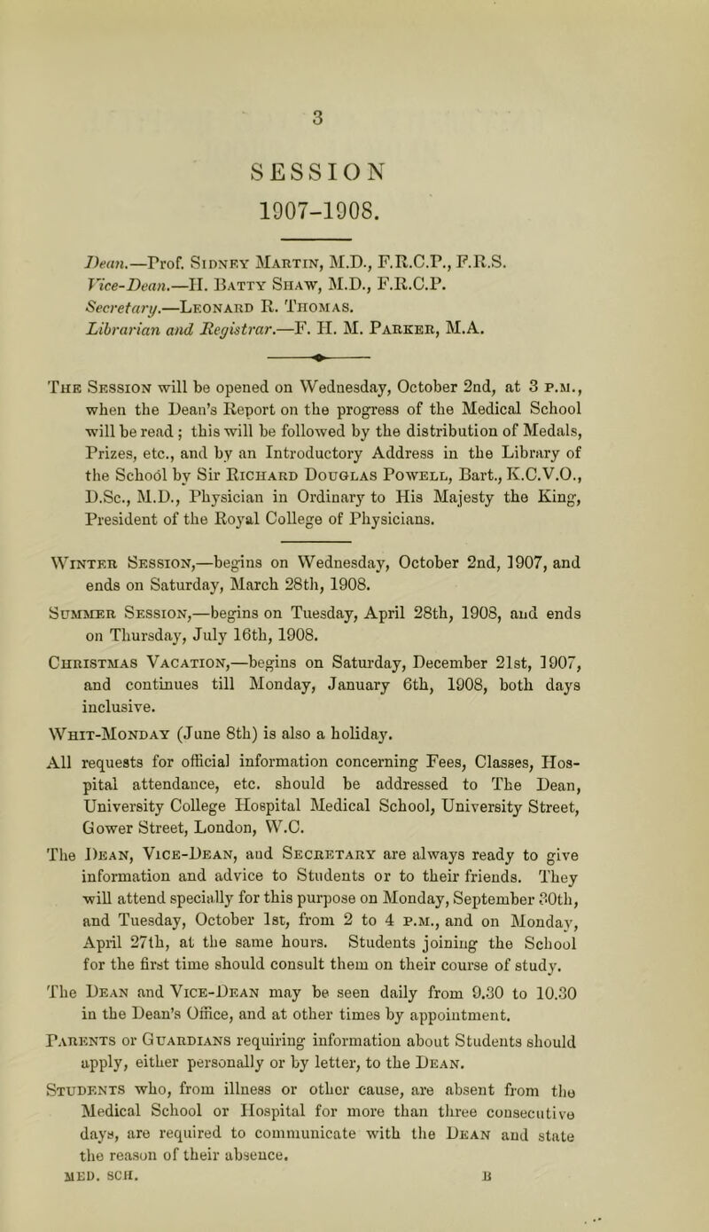 SESSION 1907-1908. Ihan.—Prof. Sidnf.y Martin, M.D., F.R.C.P., P.R.S. Vice-Dean.—II. Batty Shaw, M.D., F.R.C.P. Secretary.—Leonard R. Thomas. Librarian and Iteyistrar.—F. IT. M. Parker, M.A. The Session will be opened on Wednesday, October 2nd, at 3 p.m., when the Bean’s Report on the progress of the Medical School will be read ; this will be followed by the distribution of Medals, Prizes, etc., and by an Introductory Address in the Library of the School by Sir Richard Douglas Powell, Bart., K.C.V.O., D.Sc., M.D., Physician in Ordinarj’- to His Majesty the King, President of the Royal College of Physicians. Winter Session,—begins on Wednesday, October 2nd, 1907, and ends on Saturday, March 28th, 1908. Summer Session,—begins on Tuesday, April 28th, 1908, and ends on Thursd.ay, July 16th, 1908. Christmas Vacation,—begins on Saturday, December 21st, 1907, and continues till Monday, January 6th, 1908, both days inclusive. Whit-Monday (June 8th) is also a holiday. All requests for official information concerning Fees, Classes, Hos- pital attendance, etc. should be addressed to The Dean, University College Hospital Medical School, University Street, Gower Street, London, W.C. The Dean, Vice-Dean, and Secretary are always ready to give information and advice to Students or to their friends. They will attend specially for this purpose on Monday, September 30th, and Tuesday, October 1st, from 2 to 4 p.m., and on Monday, April 27lh, at the same hours. Students joining the School for the first time should consult them on their course of study. The Dean and Vice-Dean may be seen daily from 9..30 to 10.30 in the Dean’s Office, and at other times by appointment. Parents or Guardians requiring information about Students should apply, either personally or by letter, to the Dean. Students who, from illness or other cause, are absent from the Medical School or Hospital for more than three consecutive days, are required to communicate with the Dean and state the reason of their absence.