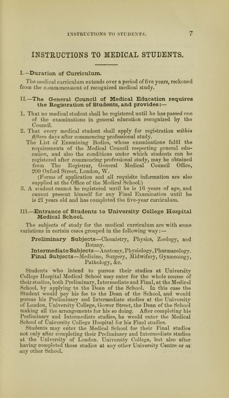 INSTRUCTIONS TO MEDICAL STUDENTS. I. —Duration of Curriculum. 'riie iiiedicnl curriculum e.xtends over a period of tive years, reckoned from the couiiuencement of recognized medical study. II. —The General Council of Medical Education requires the Registration of Students, and provides;— 1. Tliat no medical student shall be registered until he has passed one of the e.xamiuations in general education recognized by the Council. 2. That every medical student shall apply for registration within fifteen days after commencing professional study. The List of Examining Bodies, whose examinations fulfil the requirements of the Medical Council respecting general edu- cation, and also the conditions under which students can be registered after commencing professional study, may be obtained from The Registrar, General Medical Council Ollice, 299 Oxford Street, London, W. (Forms of application and all requisite information are also supplied at the Office of the Medical School.) 3. A siudeut cannot be registered until he is 16 years of age, and cannot present himself for any Final Examination until he is 21 years old and has completed the five-year curriculum. III. —Entrance of Students to University College Hospital Medical School. The subjects of study for the medical curriculum are with some variations in certain cases grouped in the following way: — Preliminary Subjects—Chemistry, Physics, Zoology, and Botany. Intermediate Subjects—Anatomy, Physiology,Pharmacology. Final Subjects—Medicine, Surgery, Midwifery, Gyntecology, Pathology, &c. Students who intend to pursue their studies at University College Hospital Medical School may enter for the whole course of their studies, both Preliminary, Intermediate and Final, at the Medical School, by applying to the Dean of the School. In this case the Student would pay his fee to the Dean of the School, and would pursue his Preliminary and Intermediate studies at the University of Loudon, University College, Gower Street, the Dean of the School making all tlie arrangements for his so doing. After completing his Preliminary and Intermediate studies, he would enter the Medical School of University College Hospital for his Final studies. Students may enter the Medical School for their Final studies not only after completing their Preliminary and Intermediate studies at the University of London. University College, but also after having completed these studies at any otlier University Centre or at any other School.