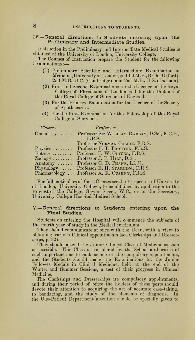 IV.—General directions to Students entering upon the Preliminary and Intermediate Studies. Instruction in the Preliminary and Intermediate Medical Studies is obtained at the University of London, University College. The Courses of Instruction prepare the Student for the following Examinations:— (1) Preliminary Scientific and Intermediate Examination in Medicine, University of Loudon, and 1st M.B.,B.Ch. (Oxford), 2ud M.B., B.C. (Cambridge), and 2nd M.B., B.S. (Durham). (2) First and Second Examinations for the Licence of the Royal College of Physicians of London and for the Diploma of the Royal College of Surgeons of England. (3) For the Primary Examination for the Licence of the Society of Apothecaries. (4) For the Eirst Examination for the Fellowship of the Royal College of Surgeons. Classen. Professors. Chemistry Professor Sir William Ramsay, D.Sc., K.C.B., F.R.S. Professor Norman Collie, F.R.S. Physics Professor F. T. Trouton, F.R.S. Botany Professor F. W. Oliver, F.R.S. Zoology Professor J. P. Hill, D.Sc. Anatomy Professor G. D. Thane, LL.D. Physiology .... Professor E. II. Starling, I'.R.S. Pharmacology .. Professor A. R. Cushny, F.R.S. For full particulars of these Classes see the Pro.spectus of University of London, University College, to be obtained by application to the Provost of the College, Gower Street, W.C., or to the Secretary, University College Hospital Medical School. V.—General directions to Students entering upon the Final Studies. Students on entering the Hospital will commence the subjects of the fourth year of study in the Medical curriculum. They should communicate at once with the Dean, with a view to obtaining various Clinical appointments (see Clerkships and Dresser- ships, p. 22). They should attend the Junior Clinical Class of Medicine as .soon as possible. This Class is considered by the School authorities of such importance as to rank as one of the compulsory appointments, and the Students should make the Examinations for the Junior Fellowes Medals in Clinical Medicine, held at the end of the Winter and Summer Sessions, a test of their progress in Clinical Medicine. The Clerkships and Dresserships are compulsory appointments, and during their period of office the holders of these posts should devote their attention to acquiring the art of accurate case-taking, to bandaging, and the study of the elements of diagnosis. In the Out-Patient Department attention should be specially given to