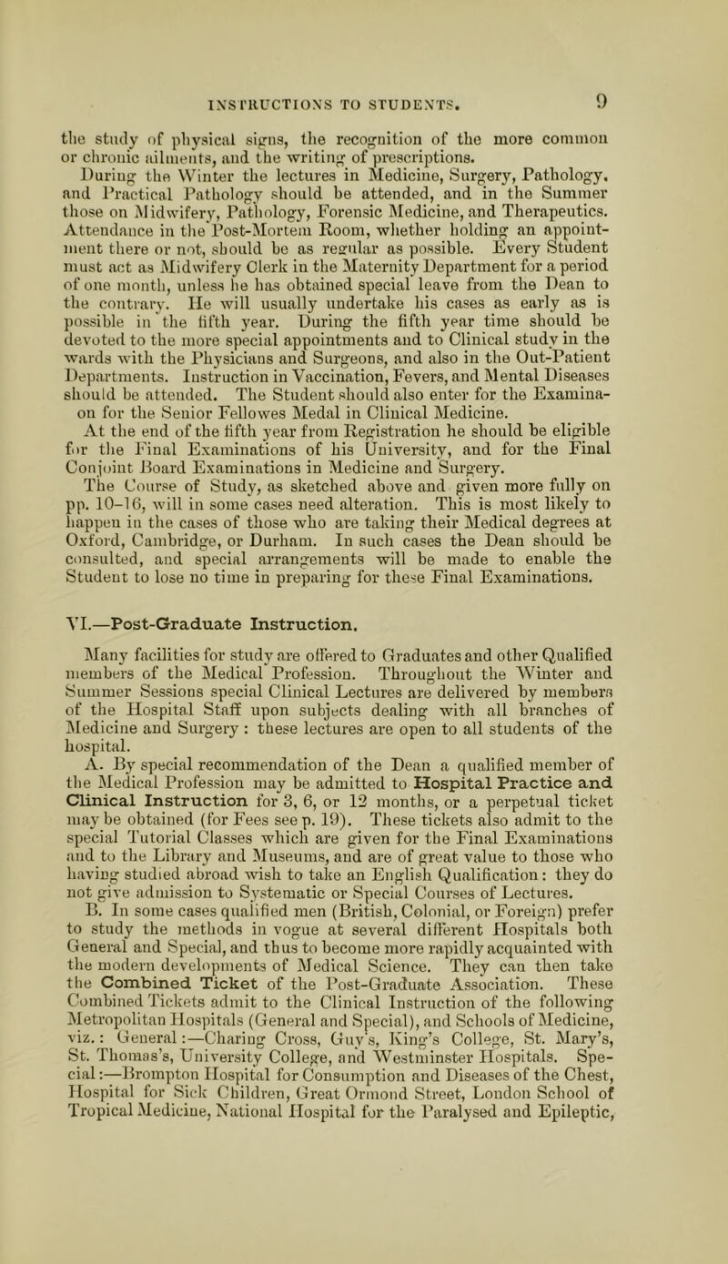 the study of physical signs, tlie recognition of the more coniinou or chronic ailments, and the writing of prescriptions. During the Winter the lectures in Medicine, Surgery, Pathology, and I’ractical Pathology should be attended, and in the Summer those on Midwifery, Pathology, Forensic Medicine, and Therapeutics. Attendance in the Post-Mortem Room, whether holding an appoint- ment there or not, should be as regular as possible. Every Student must act as Midwifery Clerk in the Maternity Department for a period of one month, unless he has obtained special leave from the Dean to the contrary. He will usually undertake his cases as early as is possible in the fifth year. During the fifth ye.ar time should be devoted to the more special appointments and to Clinical study in the wards with the Physicians and Surgeons, and also in the Out-Patient Departments. Instruction in Vaccination, Fevers, and Mental Diseases should be attended. The Student .should also enter for the Examina- on for the Senior Fellowes Medal in Clinical Medicine. At the end of the fifth year from Registration he should be eligible for the Final Examinations of his University, and for the Final Conjoint Board Examinations in Medicine and Surgery. The Course of Study, as sketched above and given more fully on pp. 10-16, will in some cases need alteration. This is moat likely to happen in the cases of those who are taking their Medical degrees at Oxford, Cambridge, or Durham. In such cases the Dean should be consulted, and special arrangements will be made to enable the Student to lose no time in preparing for these Final Examinations, VI.—Post-Graduate Instruction. Many facilities for study are offered to Graduates and other Qualified members of the Medical Profession. Throughout the Winter and Summer Sessions special Clinical Lectures are delivered by luember.s of the Hospital Staff upon subjects dealing with all branches of IMedieine and Surgery : these lectures are open to all students of the hospital. A. By special recommendation of the Dean a qualified member of the Medical Profession may be admitted to Hospital Practice and Clinical Instruction for 3, 6, or 12 months, or a perpetual ticket niaj'be obtained (for Fees seep. 19). These tickets also admit to the special Tutorial Classes which are given for the Final Examinations and to the Library and Museums, and are of great value to those who having studied abroad wish to take an English Qualification: they do not give admission to Systematic or Special Courses of Lectures, B. In some cases qualified men (British, Colonial, or Foreign) prefer to study the methods in vogue at several different Hospitals both General and Special, and thus to become more rapidly acquainted with the modern developments of Medical Science. They c.an then take the Combined Ticket of the Post-Graduate Association. These Combined Tickets admit to the Clinical Instruction of the following Metropolitan Hospitals (General and Special), and Schools of Medicine, viz.: General:—Charing Cross, Guy's, King’s College, St. Mary’s, St. Thomas’s, University College, and Westminster Hospitals. Spe- cial :—Brompton Hospital for Consumption and Diseases of the Chest, Hospital for Side Children, Great Ormond Street, London School of Tropical Medieiue, National Hospital for the Paralysed and Epileptic,