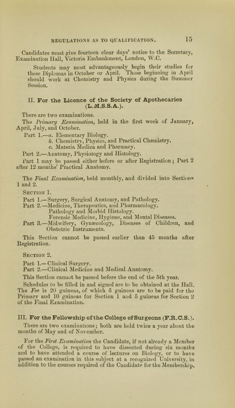 Candidates must pive fourteen clear days’ notice to the Secretary, Exaininatiou IJall, Victoria Embankment, London, VV.C. Students may most advantageously begin their studies for these Diplomas'iu October or April. “Those beginning in April should work at Chemistry and Physics during the Summer Session. II. For the Licence of the Society of Apothecaries (L.M.S.S.A.). There are two examinations. The Primary Examination, held in the first week of January, April, July, and October. Part 1.—a. Elementary Biology. b. Chemistry, Pliysics, and Practical Chemistry. c. Materia Medica and Pharmacy. Part 2.—Anatomy, I’hysiology and Histology. Part 1 may be passed either before or after Registration; Part 2 after 12 months’ Practical Anatomy. The Final Examination, held monthly, and divided into Sectimis 1 and 2. Section 1. Part 1.—Surgery, Surgical Anatomy, and Pathology. Part 2.—Medicine, Therapeutics, and Pharmacology. Pathology and Morbid Histology. Forensic Medicine, H3^giene, and Mental Diseases. Part 3.—Midwifery, Gynascology, Diseases of Children, and Obstetric Instruments. This Section cannot be passed earlier than 45 mouths after Registration. Section 2. Part 1.— Clinical Surgery. Part 2.—Clinical Medicine and Medical Anatomy. This Section cannot be passed before the end of the 5th year. Schedules to be filled in and signed are to be obtained at the Hall. The Fee is 20 guineas, of which 5 guineas are to be paid for the Primary and 10 guineas for Section 1 and 5 guineas for Section 2 of the Final E.«amination. HI. For the Fellowship ofthe College of Surgeons (F.R.C.S.). There are two examinations; both are held twice a j'ear about the months of May and of November. For the First Examination the Candidate, if not already a Member of the College, is required to have dissected during six months and to have attended a course of lectures on Biology, or to have passed an examination in this subject at a recognized University, in addition to the courses required of the Candidate for the Membership.