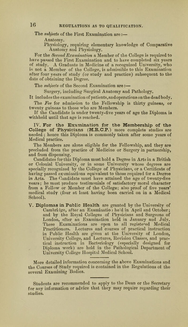 10 The subjects of the First Examination are:— Anatomy. Physiology, requiring elementary knowledge of Comparative Anatomy and Physiology. For the Second Examination a Member of the College is required to have passed the First Examination and to have completed six years of stud}^ A Graduate in Medicine of a recognized University, who is not a Member of the College, is admissible to this Examination after four years of study (or study and practice) subsequent to the date of obtaining the Degree. The suhjecls of the Second Examination are;— Surgery, including vSurgical Anatomy and Pathology. It includes the examination of patients, andoperations on the dead body. The Fee for admission to the Fellowship is thirty guineas, or twent}’’ guineas to those who are Members. If the Candidate is under twenty-five years of age the Diploma is withheld until that age is reached. IV. For the Examination for the Membership of the College of Physicians (M.R.C.P.) more complete studies are needed ; hence this Diploma is commonly taken after some years of Medical practice. The Members are alone eligible for the Fellowship, and they are precluded from the practice of Medicine or Surgery in partnership, and from dispensing. Candidates for this Diploma must hold a Degree in Arts in a British or Colonial University, or in some University whose degrees are specially recognized by the College of Physicians, or a Certificate of having passed examinations equivalent to those required for a Decree in Arts. The Candidate luust have attained the age of twenty-five years; he must produce testimonials of satisfactory moral character from a Fellow or Member of the College; also proof of five years’ medical study (four at least having been carried on in a Medical School). V. Diplomas in Public Health are granted by the University of Cambridge, after an Examinatio i he'd in April and October; and by the Koyal Colleges of Physicians and Surgeons of London, after an Examination held in January and July. 'Phese Examinations ,are open to all registe”ed Medical Practitioners. Lectures and courses of practical instruction in Public Health are given at the University of London, University College, and Lectures, Revision Classes, and prac- tical instruction in Bacteriology (especially designed for Diploma work) are held in the Pathological Depai-tment of University College Hospital iMedical School. .More detailed information concerning the above Examinations and the Courses of Study required is contained in the Regulations ot the several Examining Bodies. Students are recommended to ajiply to the Dean or the Secretary for any information or advice that they may require regarding their studies.