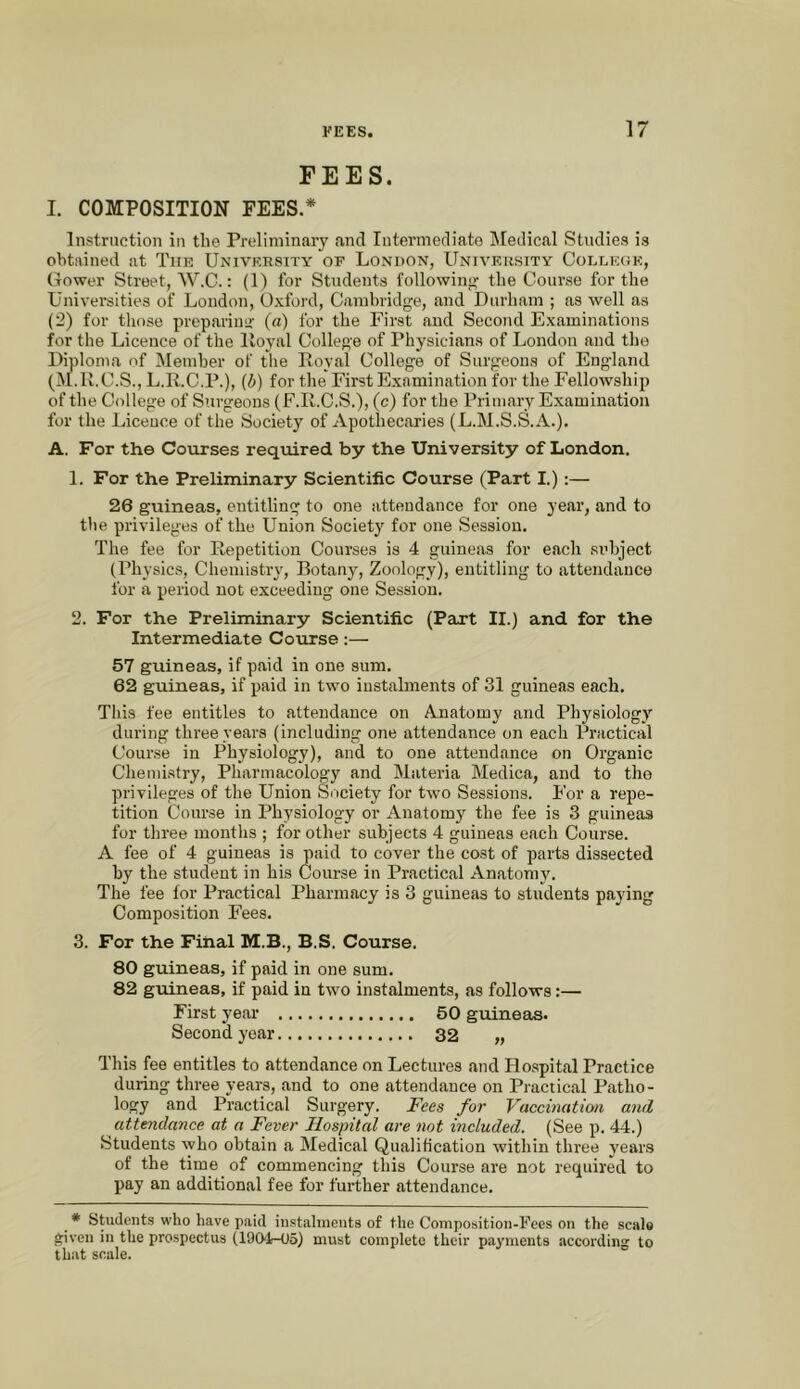 FEES. I. COMPOSITION FEES.* Instruction in the Preliminary and Intermediate IMedical Studies is oVitained at The University of London, University College, Cower Street, AV.C.: (1) for Students following the Course for the Universities of London, Oxford, Camhridge, and Durham ; as well as (2) for those prepariim- (a) for the First and Second Examinations for the Licence of the lloyal College of Physicians of London and the Diploma of Member of the Loyal College of Surgeons of England (AI.R.C.S., L.R.C.P.), (Zi) for the First Examination for the Fellowship of the College of Surgeons (F.R.C.S.), (c) for the Primary Examination for the Licence of the Society of Apothecaries (L.M.S.S.A.). A. For the Courses required by the University of London. 1. For the Preliminary Scientific Course (Part I.) :— 26 guineas, entitling to one attendance for one year, and to the privileges of the Union Society for one Session. The fee for Repetition Courses is 4 guineas for each subject (Physics, Chemistry, Botaii}'^, Zoology), entitling to attendance for a period not exceeding one Session. 2. For the Preliminary Scientific (Part II.) and for the Intermediate Course;— 57 guineas, if paid in one sum. 62 guineas, if paid in two instalments of 31 guineas each. This fee entitles to attendance on Anatomy and Physiology during three years (including one attendance on each Practical Course in Physiology), and to one attendance on Organic Chemistry, Pharmacology and Materia Medica, and to the privileges of the Union Society for two Sessions. For a repe- tition Course in Physiology or Anatomy the fee is 3 guineas for three months ; for other subjects 4 guineas each Course. A fee of 4 guineas is paid to cover the cost of parts dissected by the student in his Clourse in Practical Anatomy. The fee for Practical Pharmacy is 3 guineas to students paying Composition Fees. 3. For the Final M.B., B.S. Course. 80 guineas, if paid in one sum. 82 guineas, if paid in two instalments, as follows:— First yeai' 50 guineas. Second year 32 „ This fee entitles to attendance on Lectures and Ho.spital Practice during three years, and to one attendance on Practical Patho- logy and Practical Surgery. Fees for Vaccination and attendance at a Fever Hospital are not included. (See p. 44.) Students who obtain a Medical Qualification within three vears of the time of commencing this Course are not required to pay an additional fee for further attendance. * Students who have paid instalments of the Composition-Fees on the scale given in the prospectus (1904-05) must complete their payments according to that scale.