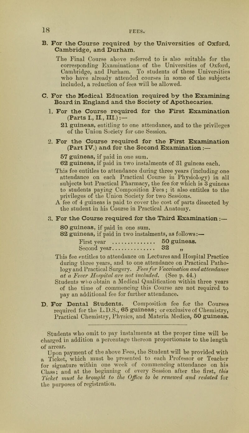 B. For the Course required by the Universities of Oxford, Cambridge, and Durham. Tlie Final Coar.se above referred to is also suitable for the corre.sponding E.xaniiuations of the Univei’sities of Oxford, Cambridge, aud Durham. To students of these Universities who have already attended courses in some of the subjects included, a reduction of fees will be allowed. C. For the Medical Education required by the Examining Board in England and the Society of Apothecaries. 1. For the Course required for the First Examination (Parts I., II., III.):— 21 guineas, entitling to one attendance, and to the privileges of the Union Societ}' for one Session. 2. For the Course required for the First Examination (Part IV.) and for the Second Examination:— 57 guineas, if paid in one sum. 62 guineas, if paid in two instalments of 31 guineas each. This fee entitles to attendance during three years (including one attendance on each Practical Course in Physiology) in all subjects but Practical Pharmacy, the fee for which is 3 guineas to students paying Composition Fees; it also entitles to the privileges of the Union Society for two Ses.sions. A fee of 4 guineas is paid to cover the cost of parts dissected by the student in his Course in Practical Anatomy. 3. For the Course required for the Third Examination :— 80 guineas, if paid in one sum. 82 guineas, if paid in two instalments, as follows:— First year 50 guineas. Second year 32 „ This fee entitles to attendance on Lectures and Plospital Practice during three years, and to one attendance on Practical Patho- logy and Practical Surgery. Fees fur Vaccination and attendance at a Fever FLospital are not included. (See p. 44.) Students who obtain a Medical Qualification within three years of the time of commencing this Course are not requued to pay an additional fee for further attendance. D. For Dental Students. Composition fee for the Courses required for the L.U.S., 65 guineas; or exclusive of Chemistry, Practical Chemistry, Physics, and Materia Medica, 50 guineas. Students who omit to pay instalments at the proper time wdll be cliarged in addition a percentage thereon proportionate to the length of arrear. Upon payment of the above I'ees, the Student will be provided with a Ticket, which must be pre.sented to each Professor or Teacher for signature witliin one week of commencing attendance on his Class;” and at the beginning of eveiy Session after the first, this Ticket must he brouijht to the Office to be renewed and redated for the pur]toses of registration.