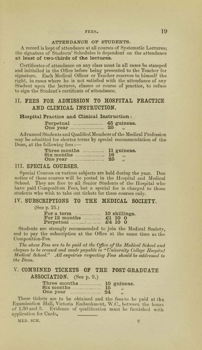 ATTENDANCE OF STUDENTS. A record is kept of attendance at all courses of Systematic Lectures; the si;^nature of Students’ Schedules is dependent on the attendance at least of two-thirds of the lectures. Certificates of attendance on any class must in all cases he stamped and initialled in the OHice before beintr presented to the Teacher for si;rnature. Each IVIedical Officer or Teacher reserves to himself the ri”;ht, in cases where he is not satisfied with the attendance of any Student upon the lectures, classes or course of practice, to refuse to sign the Student’s certificate of attendance. JI. FEES FOR ADMISSION TO HOSPITAL PRACTICE AND CLINICAL INSTRUCTION. Hospital Practice and Clinical Instruction : Perpetual 45 guineas. One year 25 „ Advanced Students and Qualified Members of the Medical Profession may be admitted for shorter terms by special recommendation of the Dean, at the following fees :— Three months 11 guineas. Six months 16 ,, One year 25 „ III. SPECIAL COURSES. Special Courses on various subjects are held during the year. Due notice of these courses will be posted in the Hospital and Medical School. They are free to all Senior Students of the Hospital who have paid Composition Fees, but a special fee is charged to those students who wish to take out tickets for these courses only. IV. SUBSCRIPTIONS TO THE MEDICAL SOCIETY. (See p. 25.) For a term 10 shillings. For 12 months £1 10 0 Perpetual £4 10 0 Students are strongly recommended to join the Medical Society, and to pay the subscription at the Office at the same time as the Coinposition-F ee. The above Fees are to be paid at the Office of the Medical School and cheqxhes to be crossed and made payable to '‘University College Hospital Medical School. All enquiries respecting Fees should be addressed to the Dean. V. COMBINED TICKETS OF THE POST-GRADUATE ASSOCIATION. (See p. 9.) Three months 10 guineas. Six months 15 „ One year 24 „ These tickets are to be obtained and the fees to be paid at the Examination Hall, Victoria Embankment, W.C., between tlie hours of 1.30 and.‘1. Evidence of qualification must be furnished with application for Cai'ds, MED. sen. c