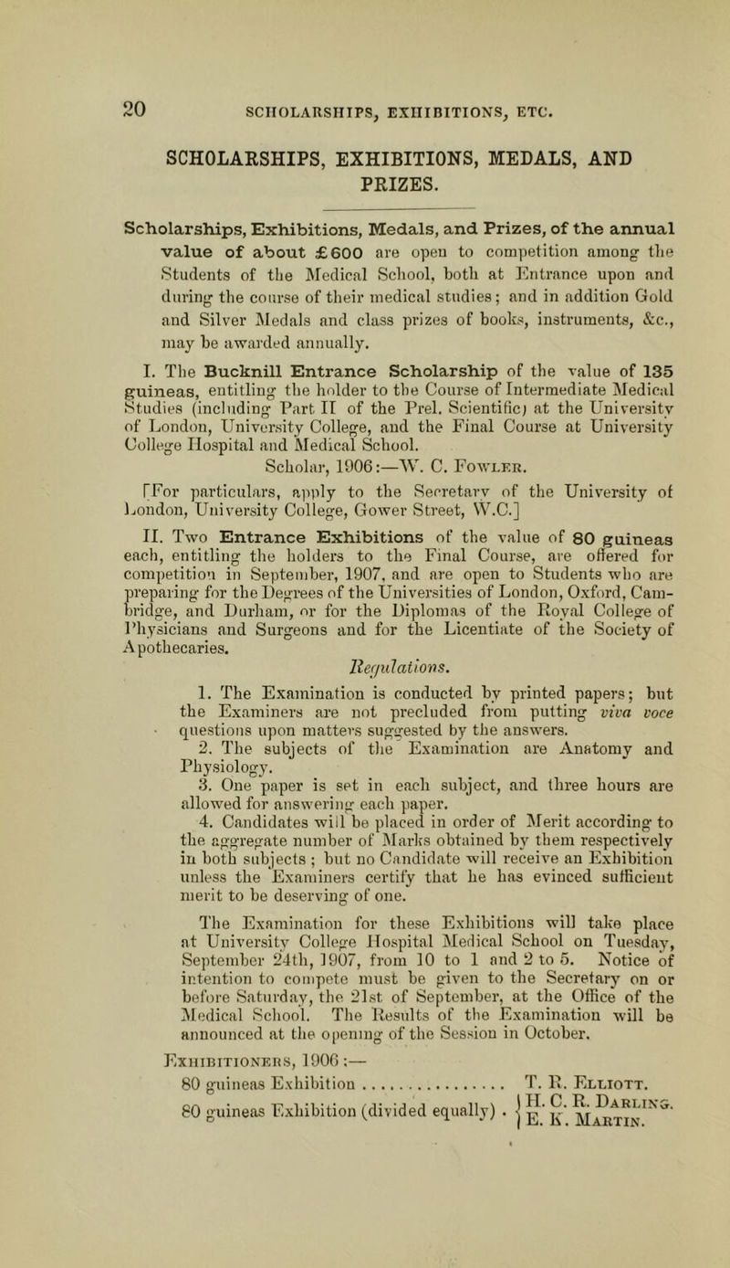 SCHOLARSHIPS, EXHIBITIONS, MEDALS, AND PRIZES. Scholarships, Exhibitions, Medals, and Prizes, of the annual value of about £600 are opeu to competition among the Students of the Medical School, both at Entrance upon and during the course of their medical studies; and in addition Gold and Silver Medals and class prizes of books, instruments, &c., may be awarded annually. I. The Bucknill Entrance Scholarship of the value of 135 guineas, entitling the holder to the Course of Intermediate Medical Studies (including Part II of the Prel. Scientific) at the University of London, University College, and the Final Course at University College Hospital and Medical School. Scholar, 1906:—W. C. Fowler. [For particulars, ajiply to the Secretary of the University of Ijondon, University College, Gower Street, \V.C.] II. Two Entrance Exhibitions of the value of 80 guineas each, entitling the holders to the Final Course, are offered for competition in September, 1907, and are open to Students who are preparing for the Degrees of the Universities of London, Oxford, Cam- bridge, and Durham, or for the Diplomas of the Royal College of Physicians and Surgeons and for the Licentiate of the Society of Apothecaries. ller/ulations. 1. The Examination is conducted by printed papers; but the Examiners are not precluded from putting viva voce questions upon matters suggested by the answers. 2. The subjects of the Examination are Anatomy and Physiology. 3. One paper is set in each subject, and three hours are allowed for answering each paper. 4. Candidates will be placed in order of Merit according to the aggregate number of Marks obtained by them respectively in both subjects ; but no Candidate will receive an Exhibition unless the Examiners certify that he has evinced sufficient merit to be deserving of one. The Examination for these Exhibitions will take place at University College Hospital Medical School on Tuesday, September 24th, 1907, from 10 to 1 and 2 to .5. Notice of intention to compote must be given to the Secretary on or before Saturday, the 21.st of September, at the Office of the Medical School. The Results of the Examination will be announced at the opening of the Session in October. Exhibitionkils, 1906:— 80 guineas E.xhibition T. R. Elliott. 80 guineas Exhibition (divided equally) . | ^