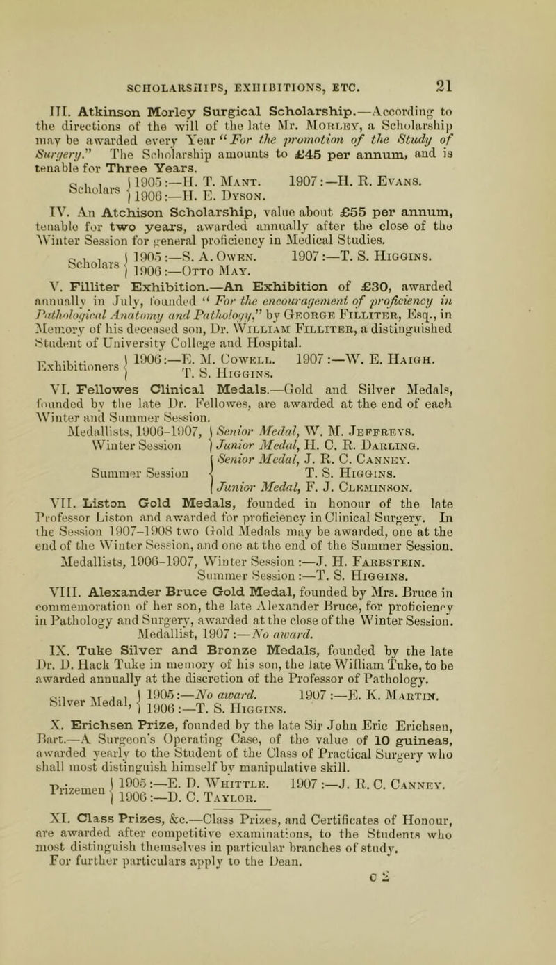 Scholars I'lxhibitioners ITI. Atkinson Morley Surgical Scholarship.—According to the directions of the will of the late Mr. Mohlky, a Schularsliip 111 a V be awarded every A'ear“i'hr ilte promotion of the Study of Suryery. The Scholarship amounts to ij45 per annum» and is tenable for Three Years. c; , , i 190-5:—II. T. Manx. 1907II. R. Evans. Scholars {^y06:-Il. E. Dvson. TV. An Atchison Scholarship, value about £55 per annum, tenable for two years, awarded annually after the close of the \Viiiter Session for general proficiency in Medical Studies. 1905:—S. A. Owen. 1907:—T. S. Higgins. ) 1906:—Otto May. V. Filliter Exhibition.—An Exhibition of £30, awarded aunuallv in July, foimded For the encouragemeni of proficiency in FathoJogical Anatomy and Pathology” by George Filliter, Esq., in IMemory of his deceased son. Dr. William Filliter, a distinguished Student of University College and Hospital. 1906:—E. M. Cowell. 1907 :—W. E. Haigh. ) T. S. Higgins. VI. Fellowes Clinical Medals.—Gold and Silver Medals, founded by tlie late Dr. Fellowes, are awarded at the end of each Winter and Summer Session. Medallists, 190G-li)07, I Senior Medal, W. M. Jeffreys. Winter Session ) Junior Medal, 11. C. R. Darling. 1 Senior Medal, J. R. C. Canney. Summer Session < T. S. Higgins. I Junior Medal, F. J. Cleminson. VH. Liston Gold Medals, founded in honour of the late Professor Liston and awarded for proficiency in Clinical Surgery. In the Se.ssion 1907-1908 two Gold Medals may be awarded, one at the end of the Winter Session, and one at the end of the Summer Session. Medallists, 1906-1907, Winter Session :—J. H. Farbstein. Summer Session :—T. S. Higgins. VIH. Alexander Bruce Gold Medal, founded by Mrs. Bruce in commemoration of her son, the late Alexander Bruce, for proficiency in Pathology and Surgery, awarded at the close of the Winter Se.SHion. Medallist, 1907 :—No award. IX. Tuke Silver and Bronze Medals, founded by the late Dr. D. Hack Tuke in memory of his son, the fate William Tuke, to be awarded annually at the discretion of the Professor of Pathology. Q-i ,r , 1 11905:—No award. 1907:—E. Iv. Martin. Silver Medal, ] qyoe :-T. S. Higgins. X. Erichsen Prize, founded by the late Sir John Eric Erichsen, Bart.—A Surgeon’s Operating Case, of the value of 10 guineas, awarded yearly to the Student of the Class of Practical Surgery who sliall most distinguish himself by manipulative skill. 1005 :—E. D. Whittle. 1907 :—J. R. C. Canney. 1906 :—D. C. Taylor. Prizemen XI. Class Prizes, &c.—Class Prizes, and Certificates of Honour, are awarded after competitive examinations, to the Students who most distinguish themselves in particular branches of studjL For further particulars apply to the Dean.