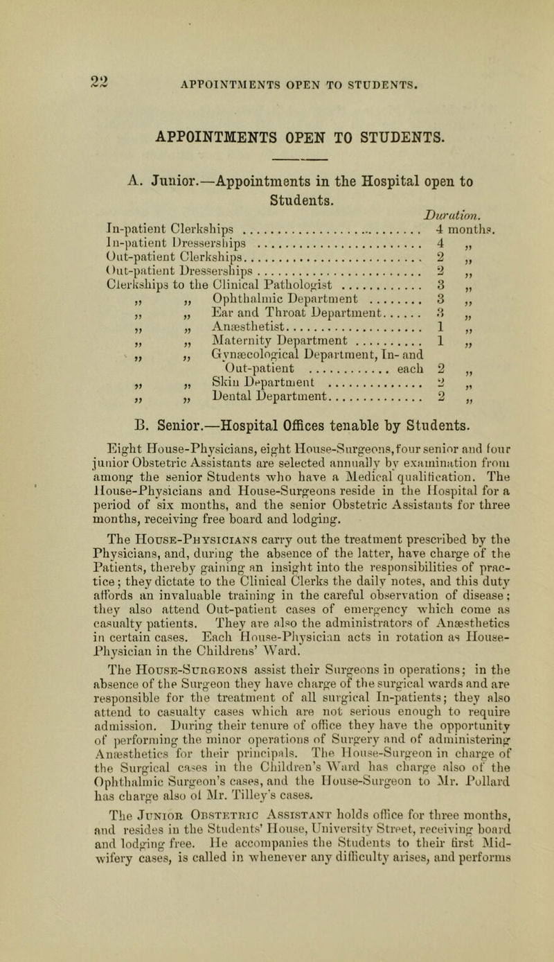 APPOINTMENTS OPEN TO STUDENTS. A. Junior.—Appointments in the Hospital open to Students. Duration. In-patient Clerkships 4 months. In-patient Dressers hips 4 „ Out-patient Clerkships 2 „ Out-patient Dresserships 2 ,, Clerkships to the Clinical Pathologist 3 „ ,, ,, Ophthalmic Department 3 ,, „ „ Ear and Throat Department 3 „ „ „ Anesthetist 1 „ „ „ Maternity Department 1 „ „ ,, Gynaecological Department, In- and Out-patient each 2 „ „ „ Skin Department 2 „ ,, „ Dental Department 2 „ B. Senior.—Hospital Offices tenable by Students. Eight House-Physicians, eight House-Snrgeons,foursenior and four junior Obstetric Assistants are selected annually by examination from among the senior Students who have a Medical qualihcation. The House-Physicians and House-Surgeons reside in the Hospitiil for a period of six mouths, and the senior Obstetric Assistants for three months, receiving free board and lodging. The House-Physician.s carry out the treatment prescribed by the Physicians, and, during the absence of the latter, have charge of the Patients, thereby gaining an insight into the responsibilities of prac- tice; they dictate to the Clinical Clerks the daily notes, and this duty affords an invaluable training in the careful observation of disease; they also attend Out-patient cases of emergency which come as casualty patients. They are also the admini.strators of Ansesthetics in certain cases. Each House-Pliysician acts in i-otation as House- Physician in the Childrens’ Ward. The House-Surgeons assist their Surgeons in operations; in the absence of the Surgeon they have charge of the surgical wards and are responsible for the treatment of all surgical In-patients; they also attend to casualty cases which are not serious enough to require admission. During their tenure of office they have the opportunity of performing the minor operations of Surgery and of administering Anm.sthetics for their principals. The House-Surgeon in charge of the Surgical cases in the Children’s Ward has charge also of the Ophtlialmic Surgeon’s cases, and the House-Surgeon to Mr. I’ollard has charge also of Mr. Tilley s cases. The Junior Obstetric Assistant holds office for three months, and resides in the Students’ House, University Street, receiving board and lodging free. He accompanies the Students to their first Mid- wifery cases, is called in whenever any difficulty arises, and performs