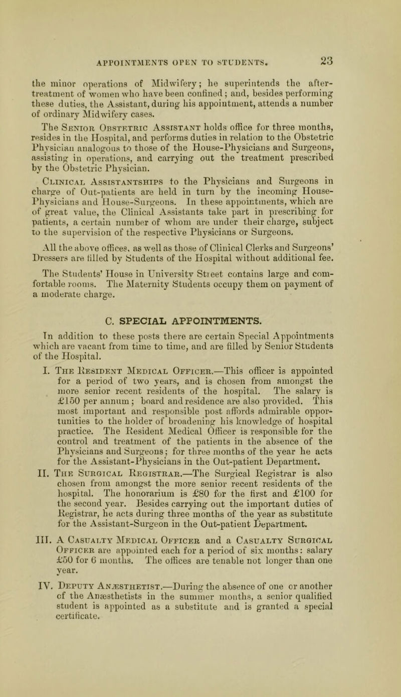 ‘I the minor operations of Midwifery; he superintends the afler- treatrnent of women who have been confined ; and, besides performing these duties, the Assistant, during his appointment, attends a number of ordinary Midwifery cases. The Senior OnsTExmc Assistant holds office for three months, resides in the Hospital, and performs duties in relation to the Obstetric I’hysician analogous to those of the House-Physicians and Surgeons, assisting in operations, and carrying out the treatment prescribed by the Obstetric Physician. Clinicae Assistantships to the Physicians and Surgeons in charge of Out-patients are held in turn by the incoming House- I’liysicians and House-Surgeons. In these appointments, which are of great value, the Clinical Assistants take part in prescribing for patients, a certain number of whom are under their charge, subject to the supervision of the respective Physicians or Surgeons. All the above offices, as well as those of Clinical Clerks and Surgeons’ Dressers are tilled by Students of the Hospital without additional fee. The Students’ House in Univer.sity Stieet contains large and com- fortable rooms. The Maternity Students occupy them on payment of a moderate charge. C. SPECIAL APPOINTMENTS. Tn addition to these posts there are certain Special Appointmenls which are vacant from time to time, and are filled by Senior Students of the Hospital. I. The Hesident Medical Officer.—This officer is appointed for a period of two years, and is chosen from amongst the more senior recent residents of the hospital. The salary is £'150 per annum; board and residence are also provided. This most important and responsible post affords admirable oppor- tunities to the holder of broadening his knowledge of hospital practice. The Resident Medical Officer is responsible for the control and treatment of the patients in the absence of the Physicians and Surgeons; for three months of the year he acts for the Assistant-Physicians in the Out-patient Department. H. The Surgical Registrar.—The Surgical Registrar is also chosen from amongst the more senior recent residents of the hospital. The honorarium is £80 for the first and £100 for the second year. Besides carrying out the important duties of Registrar, he acts during three months of the year as substitute for the Assistant-Surgeon in the Out-patient Department. HI. A Casuai.ty Medical Officer and a Casualty Surgical Officer are appointed each for a period of six months: salary £50 for 6 months. The offices are tenable not longer than one year. IV. Deputy Anaesthetist.—During the absence of one or another of the Amesthetists in the summer months, a senior qualified student is appointed as a suhstitute and is granted a .special certificate.