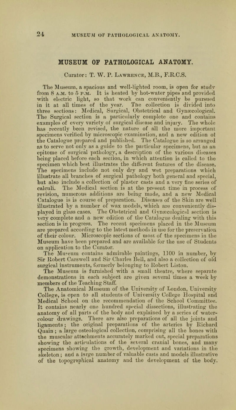 MUSEUM OP PATHOLOGICAL ANATOMY. Curator: T. W. P. Lawrence, M.B., F.R.C.S. The Museum, a spacious and well-lighted room, is open for studv from 8 A.M. to 5 p.m. It is heated by hot-water pipes and provided with electric light, so that work can conveniently be pursued in it at all times of the year. Tlie collection is divided into three sections: Medical, Surgical, Obstetrical and Gyuajcological. The Surgical section is a parLicularly complete one and contains e.xamples of every variety of surgical disease and injury. The whole has recently been revised, the nature of all the more important specimens verihed by microscopic examination, and a new edition ot the Catalogue prepared and published. The Catalogue is so arranged as to serve not only as a guide to the particular specimens, but as an epitome of surgical pathology, a description of the various diseases being placed before each section, in which attention is called to the specimen which best illustrates the difterent features of the disease. The specimens include not only dry and wet preparations which illustrate all branches of surgical pathology both general and special, but also include a collection of plaster casts and a very tine series of calculi. The Medical section is at the present time in process of revision, numerous additions are being made, and a new Medical Catalogue is is course of preparation. Diseases of the Skin are well illustrated by a number of wax models, which are conveniently dis- played in glass cases. The Ob.«tetrical and (TymecologicHl section is very complete and a new edition of the Catalogue dealing with this section is in progress. The recent specimens placed in the Museum are prepared according to the latest methods in use for the preservation of their colour. Microscopic sections of n)OSE of the specimens in the Museum have been prepared and are available for the use of Students on application to the Curator. The Museum contains admirable paintings, 1100 in number, by Sir Robert Carswell and Sir Charles Dell, and also a collection of old surgical instruments, formerly belonging to Robert Liston. The Museum is furnished with a small theatre, where separate demonstrations in each subject are given several times a week by members of the Teaching Stall’. The Anatomical Museum of the University of London, University College, is open to all students of University College Hospital and Medical School on the recommendation of the School Committee. It contains nearly one hundred special dissections, illustrating the anatomy of all parts of the body and explained by a series of water- colour drawings. There are also preparations of all the joints and ligaments; the original preparatinns of the arteries by Richard Quain ; a large osteological collection, comprising all the bones with the muscular attachments accurately marked out, special preparations showing the articulations of the se\eral cranial bones, and many specimens showing the growth, development and variations in the skeleton ; and a large number of valuable casts and models illustrative of the topographical anatomy and the development of the body.
