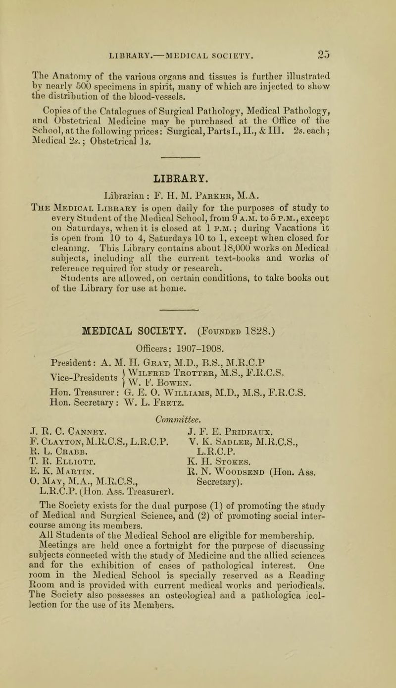 L1 B KA R Y.— M KI) IC A L S ()CI KT V. The Anatomy of the various ora^ans and tissues is further illustrated hy nearly hOO specimens in spirit, many of which are injected to show the dislributiou of the blood-vessels. Copies of tlie Catalogues of Surgical Pathology, Medical Pathology, and (tbstetrical JMedicine may be purchased at the OtHce of the School, at the following prices: Surgical, Partsl., 11., & III. 2s. each; Medical 2s.; Obstetrical Is. LIBEARY. Librarian ; F. H. M. Parker, M.A. The Medical Library is open daily for the purposes of study to every Student of the Medical School, from 9 a.m. to 5 p.m., except on Saturdays, when it is closed at 1 p.m.; during Vacations it is open from 10 to 4, Saturdays 10 to 1, except when closed for cleaning. This Library contains about 18,000 works on Medical subjects, including .all the current text-books and works of reference required for study or research. Students are allowed, on certain conditions, to take books out of the Library for use at home. MEDICAL SOCIETY. (Founded 1828.) Officers; 1907-1908. President: A. M. IT. Gray, M.D., B.S., IM.R.C.P Vice-Presidents Wilfred Trotter, M.S., F.R.O.S. , W. b'. Bowen. lion. Treasurer: G. E. O. Williams, M.D., M.S., F.R.O.S. lion. Secretary : W. L. Fretz. Committee. .1. R. C. Canney. F. Clayton, M.R.C.S., L.R.C.P. R. L. Crabb. T. R. Elliott. E. K. Martin. O. May, M.A., M.R.C.S., L.R.C.P. (lion. Ass. Treasurer'). J. F. E. Prideaux. V. K. Sadler, M.R.C.S., L.R.C.P. K. H. Stokes. R. N. WooDSEND (Hon. Ass. Secretary). The Society exists for the dual purpose (1) of promoting the study of Medical and Surgical Science, and (2) of promoting social inter- course among its members. All Students of the Medical School are eligible for membership. Meetings are held once a fortnight for the purpose of discussing subjects connected with the study of Medicine and the allied sciences and for the e.xhibition of cases of pathological interest. One room in the Medical School is specially reserved as a Reading Room and is provided with current medical works and periodicals. The Society also possesses an osteological and a pathologica !col- lection for the use of its Members.