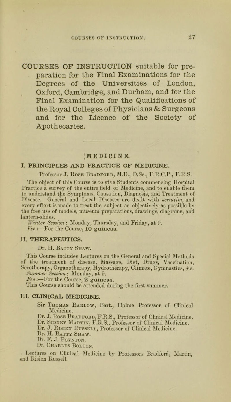 ‘’7 COURSES OF INSTRUCTION suitable for pre- paration for the Final Examinations for the Degrees of the Universities of London, Oxford, Cambridge, and Durham, and for the Final Examination for the Qualifications of the Royal Colleges of Physicians & Surgeons and for the Licence of the Society of Apothecaries. IMEDICINE. I. PRINCIPLES AND PRACTICE OF MEDICINE. Professor J. Rose Bradford, M.D., D.Sc., F.K.C.B., F.B.S. The object of this Course is to give Students connnencing Hospital Practice a survey of the entire field of hledicine, and to enable them to understand the Symptoms, Causation, Diagnosis, and Treatment of Disease. General and Local Diseases are dealt -with sermtim, and every effort is made to treat the subject as objectively as possible by the free use of models, museum preparations, draAvings, diagrams, and lantern-slides. l]'inter Session ; ISlonday, Thursday, and Friday, at 9. Fee :—For the Course, 10 guineas. II. THERAPEUTICS. Dr. H. Batty Shaw. This Course includes Lectures on the General and Special JMetliods of the treatment of disease, Massage, Diet, Drugs, Vaccination, Serotherapy, Organotherapy, Plydrotherajty, Climate, Gymnastics, &c. Summer Session : Monday, at 9. Fee :—For the Course, 2 guineas. This Course should be attended during the first summer. HI. CLINICAL MEDICINE. Sir Thomas Barlow, Bart., Holme Professor of Clinical Medicine. Dr. J. Rose Bradford, F.R.S., Professor of Clinical Medicine. Dr. Sidney Martin, F.R.S., Professor of Clinical Medicine. Dr. J. Risikn Russell, Professor of Clinical Medicine. Dr. H. Batty Shaav. Dr. F. J. POYNTON. Dr. Charles Bolton. Lectures on Clinical Medicine by Professors Bradford, Martin, and Risien Russell.