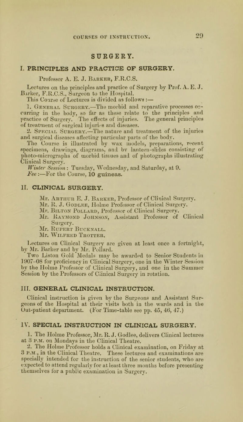 ^29 SURGERY. I. PRINCIPLES AND PRACTICE OF SURGERY. Professoi* A. E. J. ]{arker, F.R.C.S. Lectures on tlie principles and practice of Surgery by Prof. A. E. J. Barker, F.li.C.S., Surgeon to the Hospital. This Course of Lectures is divided as follows :— i. General Sl'rgicuy.—The inoibid and reparative processes oc- curring in the body, so far as these relate to the principles and l>ractice of Surgery. Tlie effects of injuries. Tlie general principles of treatment of surgical injuries and diseases. ti. St’ECiAi. Surgery.—Tlie nature and treatment of the injuries and surgical dise.ases atiecting particular parts of the body. The Course is illustrated by wa.Y models, preparations, recent specimens, drawings, diagrams, ami bv lantern-slides consisting of photo-micrographs of morbid tissues and of pliotographs illu.strating Clinical Surg-erv. Winter Session : Tuesday, Wednesday, and Saturday, at 9. Fee :—For the Course, 10 guineas. II. CLINICAL SURGERY. ilr. Arthur E. J. Barker, Professor of Clinical Surgery. INlr. 11. J. Godlee, Holme Professor of Clinical Surgery. iMr. BruTON Pollard, Professor of Clinical Surgery. Mr. Raymond John.son, Assistant Professor of Clinical Surgery. Mr. Rupert Bucknall. Mr. Wilfred Trotter. I-ectures on Clinical Surgery are given at least once a fortnight, by -Mr. Barker and by iMr. Puliard. Two Liston Gold Medals may be awarded to Senior Students in 1907-08 for proficiency in Clinical Surgery, one in the Winter Session by the Holme Professor of Clinical Surgery, and one in the Summer Session by the Professors of Clinical Surgery in rotation. HI. GENERAL CLINICAL INSTRUCTION. Clinical instruction is given by the Surgeons and Assistant Sur- geons of the Hospital at their visits both in the wards and in the Out-patient department. (For Time-table see pp. 45, 40, 47.) IV. SPECIAL INSTRUCTION IN CLINICAL SURGERY. 1. The Holme Profe.ssor, Mr. R. J. Godlee, delivers Clinical lectures at y P.M. on Mondays in the Clinical Theatre. 2. The Holme Professor holds a Clinical e.\amination, on Friday at 3 P.M., in the Clinical Theatre. These lectures and examinations are specially intended for the instruction of the senior students, who are expected to attend regularly for at least three months before presenting themselves for a public e.xaminatiou in .Surgery.