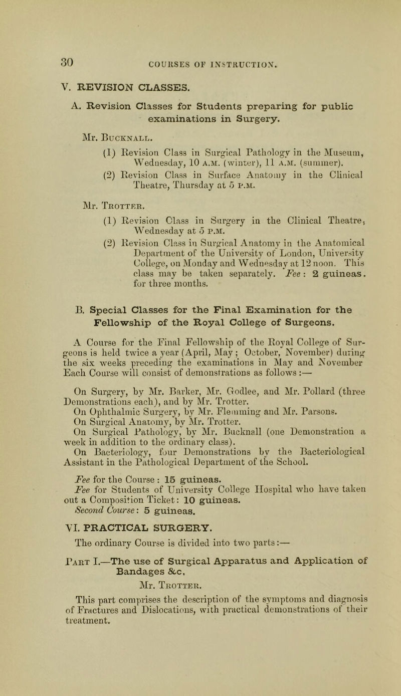 V. REVISION CLASSES. A. Revision Classes for Students preparing for public examinations in Surgery. J\lr. BucKNAi.r.. (1) Ilevision Class in Surgical Pathology in the iMnseuin, Wednesday, 10 a.m. (winier), 11 a.m. (suiuiner). (2) Revision Class in Surface Anatomy in the Clinical Theatre, Thursday at o p.m. Mr. Trottkr. (1) Ilevision Class in Surgery in the Clinical Theatre, Wednesday at 5 p.m. (2) Ilevision Class in Surgical Anatomy in the Anatomical Department of the University of London, University College, on Monday and Wednesday at 12 noon. This class may be taken separately. Fee : 2 guineas. for three mouths. B. Special Classes for the Final Examination for the Fellowship of the Royal College of Surgeons. A Course for the Final Fellowship of the Royal College of Sur- geons is held twice a year (April, May; October, November) during the six weeks preceding the examinations in May and November Each Course will consist of demonstrations as follows :— On Surger}', by Mr. Barker, Mr. Godlee, and Mr. Pollard (three Demonstrations each), and by Mr. Trotter. On Ophthalmic Surgery, by Mr. Fleuuniug and Mr. Parsons. On Surgical Anatomy, by Mr. Trotter. On Surgical Pathology, by Mr. Bucknall (one Demonstration a week in addition to the ordinary class). On Bacteriology, four Demonstrations by the Bacteriological Assistant in the Pathological Department of the School. Fee for the Course : 15 guineas. Fee for Students of University College Hospital who have taken out a Composition Ticket: 10 guineas. Second Course: 5 guineas. YI. PRACTICAL SURGERY. The ordinary Course is divided into two parts:— Part I.—The use of Surgical Apparatus and Application of Bandages &,c. Mr. Trotter. This part comprises the description of the symptoms and diagnosis of Fractures and Dislocations, with practical demonstrations of their treatment.