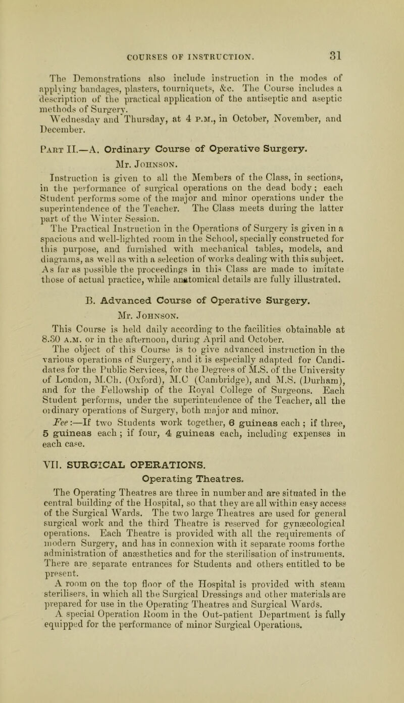 The Demoii.?trations also iiiclucle instruction in tlie modes of apphinfj bandages, plasters, tourniquets, &c. The Course includes a description of the practical application of the antiseptic and aseptic methods of Surperv. ^^■ednesday antl Thursday, at 4 p.m., in October, November, and December. Part II.—A. Ordinary Course of Operative Surgery. Mr. Johnson. Instruction is given to all the IMembers of the Class, in sections, in tlie peiformauce of surgical operations on the dead body; each Student performs .«ome of the major and minor operations under the superintendence of the I’eacher. The Class meets during the latter })art of the Winter Session. The Practical Instruction in the Operations of Surgery is given in a spacious and well-liglited room in the School, specially constructed for this purpose, and furni.shed with mechanical tables, models, and diagrams, as well as with a selection of works dealing with this subject. As far as possible the proceedings in this Class are made to imitate those of actual practice, while <'in*tomical details are fully illustrated. B. Advanced Course of Operative Surgery. Mr. Johnson. This Course is held dally according to the facilities obtainable at 8.SO A.M. or in the afternoon, during April and October. The object of this Course is to give advanced instruction in the various operations of Surgery, and it is especially adapted for Candi- dates for the Public Services, for the Degrees of M.S. of the University of London, M.Ch. (Oxford), M.C (Cambridge), and M.S. (Durham), and for the Fellowship of the Boyal College of Surgeons. Each Student performs, under the superintendence of the Teacher, all the oidiiiary operations of Surgery, both major and minor. Fee:—If two .Students work together, 6 guineas each ; if three, 5 guineas each ; if four, 4 guineas each, including expenses in each case. YU. SURGICAL OPERATIONS. Operating Theatres. The Operating Theatres are three in number and are situated in the central building of the Hospital, so that they are all within easy access of the Surgical Wards. The two large Theatres are used for general surgical work and the third Theati’e is reserved for gyntecological operations. Each Theatre is provided with all the requirements of modern Surgery, and has in connexion with it separate rooms forthe administration of anaesthetics and for the sterilisation of instruiuents. There are separate entrances for Students and others entitled to be present. A room on the top floor of the Hospital is provided with steam sterilisers, in which all the Surgical Dres.siugs and other materials are prepared for use in the Operating Theatres and Surgical Wards. A special Operation Doom in the Out-patient Department is fully equipped for the performance of minor Surgical Operations.