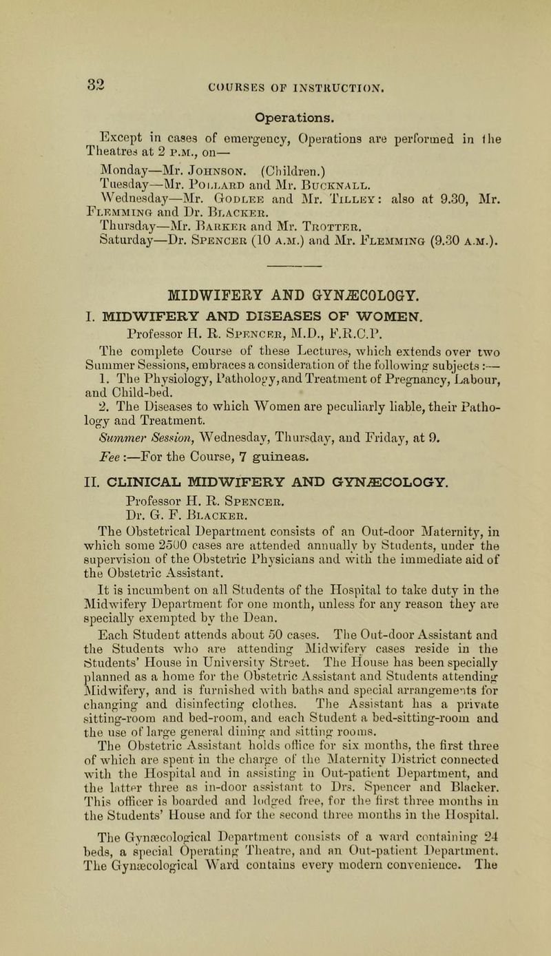 Operations. Except in cases of emerg-ency, Operations are performed in llie Theatres at 2 p.m., on— Monday—Mr. Johnson. (Children.) Tuesday—Mr. Poi.i.ard and Mr. Bucknall. Wednesday—Mr. Godlee and Mr. Tilley: also at 9.30, Mr. Flemming and Dr. Blacker. Thursday—Mr. Barker and Mr. Trotter. Saturday—Dr. Spencer (10 a.m.) and Mr. Flemming (9.30 a.m.). MIDWIFERY AND GYNAECOLOGY. I. MIDWIFERY AND DISEASES OF WOMEN. Professor Id. R. Spencer, M.D., F.R.C.P. The complete Course of these Lectures, which extends over two Summer Sessions, embraces a consideration of the following subjects:— 1. The Physiology, Pathology, and Treatment of d’regnancyj'ljabour, and Child-bed. 2. The Diseases to which Women are peculiarly liable, their Patho- logy and Treatment. Simmer Session, dVednesday, Thursday, and Friday, at 9. Fee :—For the Course, 7 guineas. II. CLINICAL MIDWIFERY AND GYNAECOLOGY. Professor H. R. Spencer. Dr. G. F. Blacker. The Obstetrical Department consists of an Out-door Maternity, in which some 25U0 cases are attended annually by Students, under the supervision of the Obstetric Phjsicians and with the immediate aid of the Obstetric Assistant. It is incumbent on all Students of the Hospital to take duty in the Midwifery Department for one month, unless for any reason they are specially exempted by the Dean. Each Student attends about 50 cases. The Out-door Assistant and the Students who are attending Midwifery cases reside in the students’ House in University Street. The House has been specially planned as a home for the Obstetric Assistant and Students attending ^Midwifery, and is furnished with baths and special arrangements for changing and disinfecting clothes. The Assistant has a private sitting-room and bed-room, and each Student a bed-sitting-room and the use of large general dining and sitting rooms. The Obstetric Assistant holds ollice for six months, the first three of which are spent in the charge of the Maternity District connected with the Hospital and in assisting in Out-patient Department, and the latter three as in-door assistant to Drs. Spencer and Blacker. This officer is boarded and lodged free, for the first three months in the Students’ House and for the second iJiree months in the Hospital. The Gynaecological Department consists of a ward containing 24 beds, a special Operating Theatre, and an Out-patient Department. The Gynaecological Ward contains every modern convenience. The