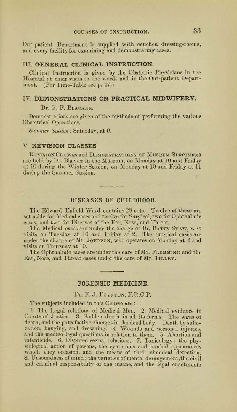 Out-patient Department is supplied -witli couches, dressing-rooms, and every facility for exaiiiiuiiig and demonstrating cases. JII. GENERAL CLINICAL INSTRUCTION. Clinical Instruction is given hy the Ohstetric Physicians in the Hospital at their visits to the Avards and in the Out-patient Depart- ment. (For Time-Table see p. 47.) IV. DEMONSTRATIONS ON PRACTICAL MIDWIFERY. Dr. G. F. Blacker. Demonstrations are given of the methods of performing the various Obstetrical Operations. Summer Session: Saturday, at 9. V. REVISION CL/IlSSES. Hf.vision Classes and Demon.strations of JIuseum Si’kcimrns are held by Dr. Blacker in the Museum, on Monday at 10 and Friday at 10 during the Winter Session, on Monday at 10 and Friday at II during the Summer Session. DISEASES OF CHILDHOOD. The Edward Enfield Ward contains 28 cots. Twelve of these are set aside for Medical cases and twelve for Surgical, two for Ophthalmic case.s, and two for Diseases of the Ear, Nose, and Throat. The Medical cases are under the chaige of Dr. Batty Sitaw, who visits on Tuesday at 10 and Friday at 2. The Surgical cases are under the charge of Mr. Johnson, who operates on Monday at 2 and visits on Thursday at 10. The Ophthalmic cases are under the care of Mr. Flemming and the Ear, Nose, and Throat cases under the care of Mr. Tilley. FORENSIC MEDICINE. Dr, F. J. PoYNTON, F.B.C.P. The subjects included in this Course are:— 1. The Legal relations of Medical Men. 2. Medical evidence in Courts of Ji.stice. 3. Sudden death in all its forms. The signs of death, and the putrefactive changes in the dead body. Death by suflo- cation, hanging, and drowning. 4 Wounds and personal injuries, and the medico-legal questions in relation to them. 6. Abortion and iiilanticide. 6. Disputed sexual relations. 7. Toxicology: the phy- sioh'gical action of poisons, the sj'mptoms and morbid appearances which they occasion, and the means of their chemical detection. 8. Unsoundness of mind : the varieties of mental derangement, the civil and criminal responsibility of the insane, and the legal enactments