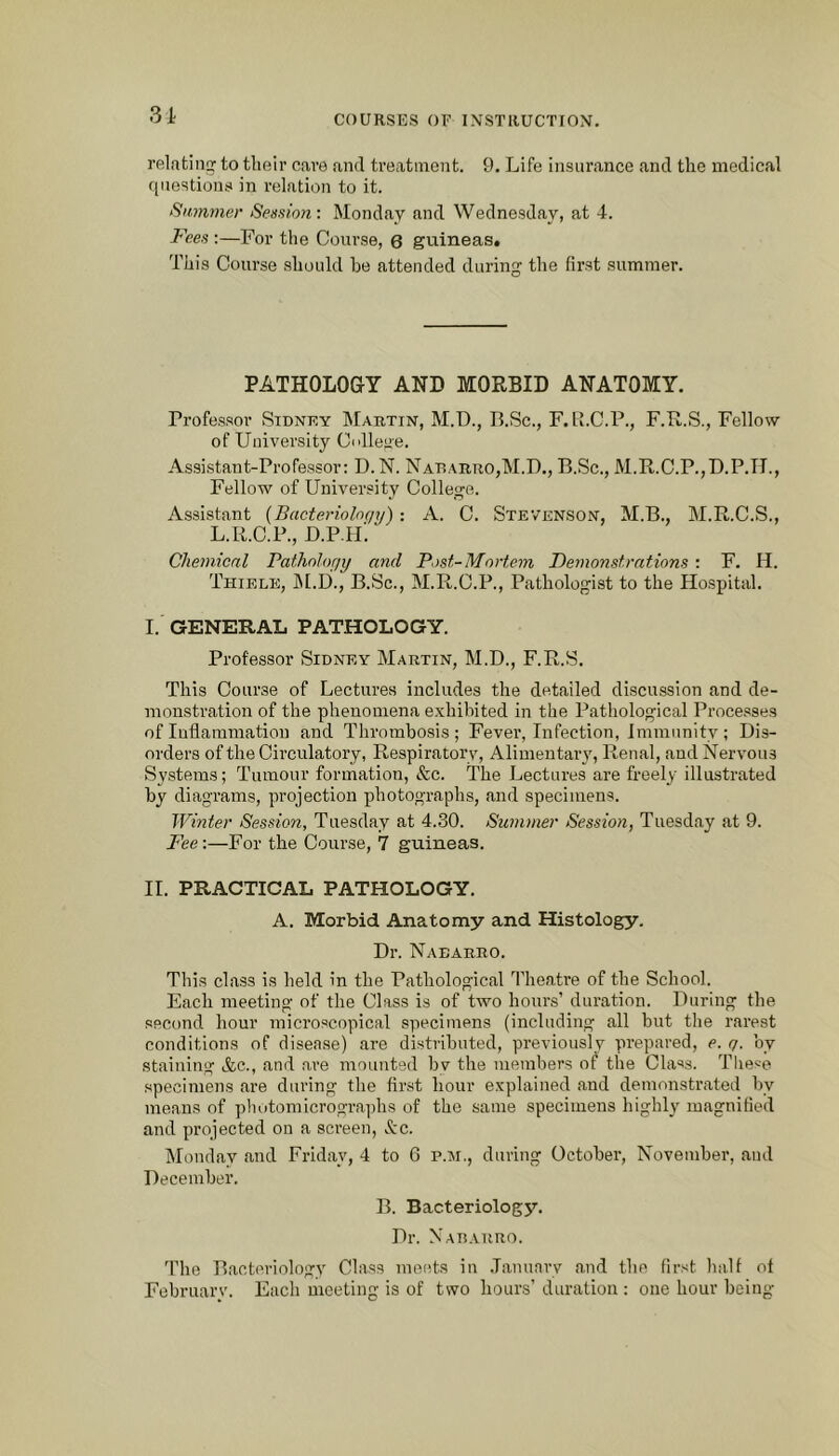 3i relating' to tlieir care and treatment. 9. Life insurance and the medical (inestions in relation to it. Slimmer Session: Monday and Wednesday, at 4. Fees :—For the Course, 6 guineas. This Course should he attended during the first summer. PATHOLOGY AND MORBID ANATOMY. Professor Sidney Martin, M.D., P.Sc., F. ll.C.P., F.R.S., Fellow of University Cidleu'e. Assistant-Professor: D. N. Nadarro,M.D., B.Sc., M.R.C.P.,D.P.TI., Fellow of University College. Assistant (Bacterioloc/y): A. C. Stevenson, M.B., M.R.C.S., L.R.C.P., D.P.H’. Chemical Pathology and Post-Mortem Demonstrations : F. H. Thiele, IM.D., B.Sc., M.R.C.P., Pathologist to the Hospital. I. GENERAL PATHOLOGY. Professor Sidney Martin, M.D., F.R.S. This Course of Lectures includes the detailed discussion and de- monstration of the phenomena e.xhibited in the Pathological Processes of Inflammation and Thrombosis; Fever, Infection, Immunity; Dis- orders of the Circulatory, Respiratory, Alimentaiw, Renal, and Nervous Systems; Tumour formation, &c. The Lectures are freely illustrated by diagrams, projection photographs, and specimens. Winter Session, Tuesday at 4.30. Summer Session, Tuesday at 9. Fee:—For the Course, 7 guineas. II. PRACTICAL PATHOLOGY. A. Morbid Anatomy and Histology. Dr. Nabarro. This class is held in the Pathological Theatre of the School. Each meeting of the Class is of two hours’ duration. During the second hour microscopical specimens (including all but the rarest conditions of disea.se) are distributed, previously prepared, e. q. by staining &c., and are mounted bv the members of the Class. These specimens are during the first hour explained and demonstrated by me.ans of photomicrographs of the same specimens highly magnified and projected on a screen, &c. IMonday and Friday, 4 to 6 p.m., during October, November, and December. B. Bacteriology. Dr. NAnARUO. The Bacteriology Class metits in .Tannary and the first halt of Februarv. Each meeting is of two hours’duration : one hour being