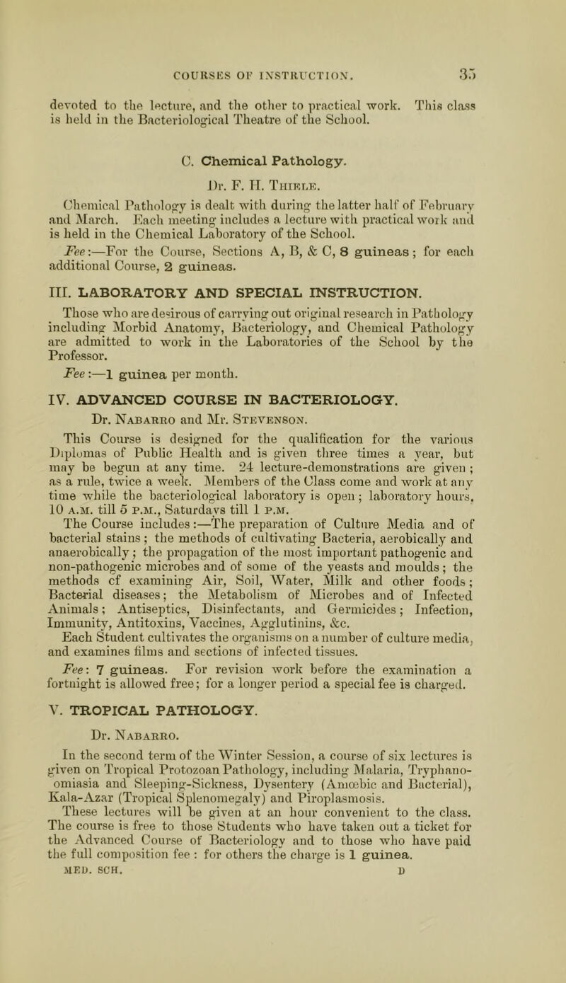 devoted to tbe lecture, and the other to practical work. Tliin cla.ss is held in the Bacteriological Theatre of the School. G. Chemical Pathology. ])r. F. TI. Tiiirlk. Chemical Pathology i.s dealt with during the latter half of February and March. Each meeting includes a lecture with practical woilc and is held in the Chemical Laboratory of the School. Fee:—For the Course, Sections A, B, & C, 8 guineas; for each additional Course, 2 guineas. in. LABORATORY AND SPECIAL INSTRUCTION. Those who are desirous of carrying out original research in Pathology including Morbid Anatomy, Bacteriology, and Chemical Pathology are admitted to work in the Laboratories of the School by the Professor. Fee:—1 guinea per month. IV. ADVANCED COURSE IN BACTERIOLOGY. Dr. N.'tBARno and Mr. Stevenson. This Course is designed for the qualification for the various Diplomas of Public Health and is given three times a year, but may be begun at any time. 24 lecture-demonstrations are given ; €as a rule, twice a week. Membei’s of the Class come and work at anv time while the bacteriological laboratory is open; laboratory hours. 10 A.M. till o P.M., Saturdays till 1 p.m. The Course includes:—The preparation of Culture Media and of bacterial stains ; the methods of cultivating Bacteria, aerobically and anaerobically; the propagation of the most important pathogenic and non-pathogenic microbes and of some of the yeasts and moulds; the methods cf examining Air, Soil, Water, Milk and other foods; Bacterial diseases; the Metabolism of Microbes and of Infected Animals; Antiseptics, Disinfectants, and Germicides; Infection, Immunity, Antito.xins, Vaccines, Agglutinins, &c. Each Student cultivates the organisms on a number of culture media, and examines films and sections of infected tissues. Fee: 7 guineas. For revision work before the examination a fortnight is allowed free; for a longer period a special fee is chargetl. V. TROPICAL PATHOLOGY. Dr. Nabarro. In the second term of the Winter Session, a course of six lectures is given on Tropical Protozoan Pathology, including Malaria, Tryphano- omiasia and Sleeping-Sickness, Dysentery (Amoibic and Bacterial), Kala-Az.ar (Tropical Splenomegaly) and Piroplasmosis. These lectures will be given at an hour convenient to the class. The course is free to those Students who have taken out a ticket for the Advanced Course of Bacteriology and to those who have paid the full composition fee : for others the charge is 1 guinea.