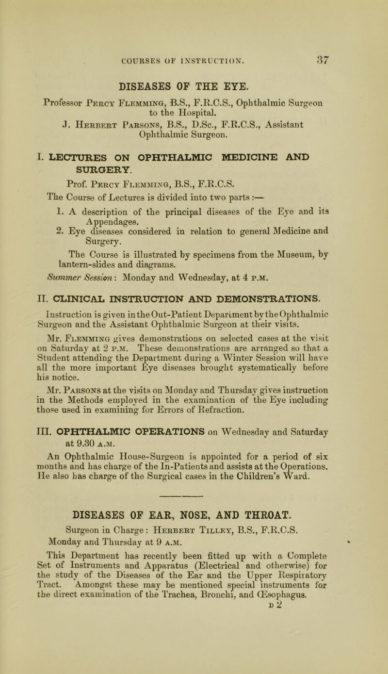 DISEASES OF THE EYE. Professor Pf.rcy Flemming, B.S., F.R.O.S., Oplithalmic Surfrooii to the Hospital. .1. Herbert Parsons, B.S., D.Sc., F.R.C.S., Assistant Ophthalmic Surgeon. I. LECTURES ON OPHTHALMIC MEDICINE AND SURGERY. Prof. Percy Flemming, B.S., F.R.C.S. The Course of Lectures is divided into two parts:— 1. A description of the principal diseases of the Eye and its Appendages. 2. Eye diseases considered in relation to general Medicine and Surgery. The Course is illustrated by specimens from the Museum, by lantern-slides and diagrams. Summer Session: Monday and Wednesday, at 4 p.m. H. CLINICAL INSTRUCTION AND DEMONSTRATIONS. Instruction is given in the Out-Patient Department by the Ophthalmic Surgeon and the Assistant Ophthalmic Surgeon at their visits. Mr. Flemming gives demonstrations on selected cases at the visit on Saturday at 2 p.m. These demonstrations ai’e arranged so that a Student attending the Department during a Winter Session will have all the more important Eye diseases brought systematically before his notice. Mr. Parsons at the visits on Monday and Thursday gives instruction in the Methods employed in the examination of the Eye including those u,sed in examining for Errors of Refraction. HI. OPHTHALMIC OPERATIONS on Wednesday and Saturday at 9.30 A.M. An Ophthalmic House-Surgeon is appointed for a period of six months and has charge of the In-Patients and assists at the Operations. He also has charge of the Surgical cases in the Children’s Ward. DISEASES OF EAR, NOSE, AND THROAT. Surgeon in Charge: Herbert Tilley, B.S., F.R.C.S. Monday and Thursday at 9 a.m. This Department has recently been fitted up with a Complete Set of Instruments and Apparatus (Electrical and otherwise) for the study of the Diseases of the Ear and the Upper Respiratory Tract. Amongst these may be mentioned special instruments lor the direct examination of the Trachea, Bronchi, and Qisophagus. I) 2