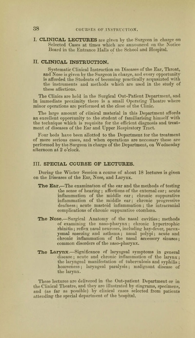 COUKSICS 01'’ IN’STUrCTION. I. CLINICAL LECTURES are pjiven by the Surgeon in cliarge on Selected Cases at times wliicli are announced on the Notice Board in the Entrance Halls of the School and Hospital. II. CLINICAL INSTRUCTION. Systematic Clinical Instruction on Diseases of the Ear, Throat, and Nose is given by the Surgeon in charge, and every opportunity is afforded the Students of becoming practically acquainted with the instruments and methods ■which are used in the study of these affections. The Clinics are held in the Surgical Out-Patient Department, and in immediate proximity there is a small Operating Theatre where minor operations are performed at the close of the Clinic. The large amount of clinical material in this Department affords an excellent opportunity to the student of familiarising himself with the technique which is requisite for the efficient diagnosis and treat- ment of diseases of the Ear and Upper Respiratory Tract. Four beds have been allotted to the Department for the treatment of more serious cases, and when operations are necessary these are performed by the Surgeon in charge of the Department, on Wednesday afternoon at 2 o’clock. III. SPECIAL COURSE OF LECTURES. During the Winter Session a course of about 18 lectures is g-iven on the Diseases of the Ear, Nose, and Larynx. The Ear.—The examination of the ear and the methods of testing the sense of hearing; affections of the external ear; acute inflammation of the middle ear; chronic suppurative inflammation of the middle ear; chronic progressive deafness; acute mastoid inflammation ; the intracranial complications of chronic suppurative otorrhoea. The Nose.—Surgical Anatomy of the nasal cavities; methods of examining the naso-pharynx; chronic hypertrophic rhinitis; reflex nasal neuroses, including hay-fever, parox- ysmal sneezing and asthsma; nasal polypi; acute and chronic inflammation of the nasal accessory sinuses; common disorders of the naso-pharynx. The Larynx.—Significance of laryngeal symptoms in general disease; acute and chronic inflammation of the larynx; the laryngeal manifestation of tuberculosis and syphilis ; hoarseness; laryngeal paralysis; malignant disease of the larynx. These lectures are delivered in the Out-patient Department or in the Clinical Theatre, and they are illustrated by clingrams, specimens, and (as far as possible) by clinical cases selected from patients attending the special department of the hospital.