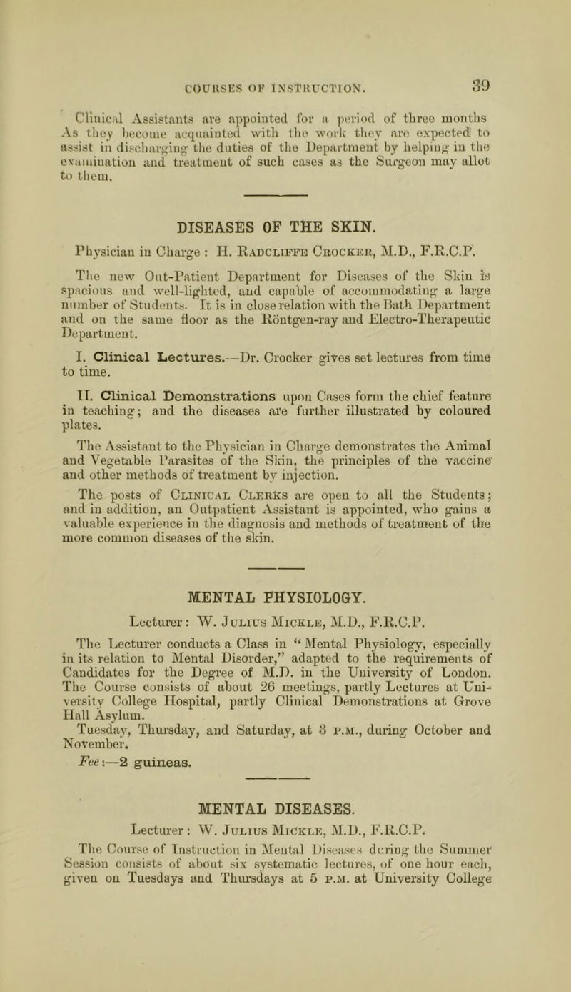 CHiiical Assistants ave appointed for a ])eriod of three montlis As they liecoine acquainted with the work they are expected to assist in discliarp-iug tlie duties of tlie Department by helping in the evaiuiuation and treatment of such cases as the Surgeon may allot to them. DISEASES OF THE SKIN. Physician in Charge : II. Kadcliffe Crocker, M.D., F.R.C.P. Tlie new Out-Patient Department for Diseases of the Skin is spacious and well-lighted, and capable of accommodating a large number of Students. It is in close relation with the Hath Department and on the same tloor as the Rbntgen-ray and Electro-Therapeutic Department. I. Clinical Lectures.—Dr. Crocker gives set lectures from time to time. II. Clinical Demonstrations upon Cases form the chief feature in teaching; and the diseases are further illustrated by coloured plates. The Assistant to the Physician in Charge demonstrates the Animal and Vegetable Parasites of the Skin, the principles of the vaccine and other methods of treatment by injection. The posts of Clinical ClerKs are open to all the Students; and in addition, an Outpatient Assistant is appointed, who gains a valuable experience in the diagnosis and methods of treatment of the more common diseases of the skin. MENTAL PHYSIOLOGY. Lecturer; W. Julius Mickle, M.D., F.R.C.P. The Lecturer conducts a Class in “ Mental Physiology, especially in its relation to Mental Disorder,” adapted to the requirements of Candidates for the Degree of M.D. in the University of London. The Course consists of about 26 meetings, partly Lectures at Uni- versity College Hospital, partly Clinical Demonstrations at Grove Hall Asylum. Tuesday, Thursday, and Saturday, at 8 p.m., during October and November. Fee-.—2 guineas. MENTAL DISEASES. Lecturer : W. Julius MiCkle, M.D., F.R.C.P. The Course of Instruction in Mental Diseases during the Summer Session consists of about six systematic lectures, of one hour each, given on Tuesdays and Thursdays at 5 p.m. at University College