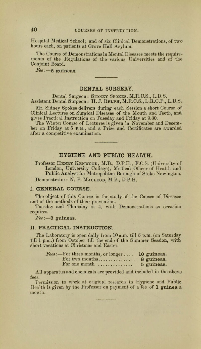 Hospital Medical School; and of six Clinical Demonstrations, of two hours each, on patients at Grove Hall Asylum. The Course of Demonstrations in Mental Diseases meets the require- ments of the Regulations of the various Universities and of the Conjoint Board. Fee:—2 guineas. DENTAL SURGERY. Dental Surgeon : Sidney Spokes, M.R.C.S., L.D.S. Assistant Dental Surgeon : H. J. Relph, M.R.C.S., L.R.C.P., L.D.S. Mr. .Sidney Spokes delivers during each Session a short Course of Clinical Lectures on Surgical Disea,ses of the Mouth and Teeth, and gives Practical Instruction on I'uesday and Friday at 9.30. The Winter Course of Lectures is given r'n November and Decem- ber on Friday at 5 p.m., and a Prize and Certificates are awarded after a competitive examination. HYGIENE AND PUBLIC HEALTH. Professor Henry Kenwood, M.B., D.P.H., F.C.S. (University of London, University College), Medical Officer of Health and Public Analyst for Metropolitan Borough of Stoke Newington. Demonstrator: N. F. Macleod, M.B., D.P.H. I. GENERAL COURSE. The object of this Course is the study of the Causes of Diseases and of the methods of tlieir prevention. Tuesday and Thursday at 4, with Demonstrations as occasion requires. Fee:—3 guineas. H. PRACTICAL INSTRUCTION. The Laboratory is open daily from lOa.ra. till 5 p.m. (on Saturday till 1 p.m.) from October till the end of the Summer .Session, with short vacations at Christmas and Easter. Fees :—For three months, or longer .... 10 guineas. For two months 8 guineas. For one month 5 guineas. All apparatus and chemicals are provided and included in the above fee.s. Permission to work at original researcli in Hygiene and Public ilealtli is given by the Professor on payment of a fee of 1 guinea a montli.