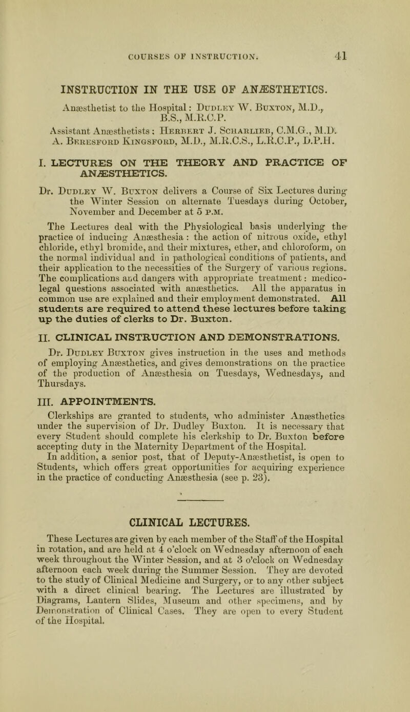 INSTRUCTION IN THE USE OF AN.ffiSTHETICS. Ancesthetist to the Hospital: Dudlky W. Buxton, M.H.,. B.S., M.K.C.r. Assistant Anaisthetists ; IIerukrt J. Scharlieb, C.M.G., M.U. A. Beresford Kingsford, M.U., M.ll.C.S., L.R.C.P., B.P.li. I. LECTURES ON THE THEORY AND PRACTICE OF ANAESTHETICS. Dr. Dudley W. Buxton delivers a Course of Six Lectures during- the Winter Session on alternate Tuesdays during October, November and December at 5 p.m. The licctures deal with the Physiological basis underlying the practice of inducing Anaesthesia : the action of nitrous o.vide, ethyl chloride, ethyl bromide, and their mixtures, ether, and chloroform, on the normal individual and in pathological conditions of patients, and their application to the necessities of the Surgery of various regions. The complications and dangers Avith appropriate treatment: medico- legal questions associated with anaesthetics. All the apparatus in common use are explained and their employment demonstrated. All students are required to attend these lectures before taking up the duties of clerks to Dr. Buxton. II. CLINICAL INSTRUCTION AND DEMONSTRATIONS. Dr. Dudley Buxton gives instruction in the uses and methods of employing Anaesthetics, and gives demonstrations on the practice of the production of Anaesthesia on Tuesdays, Wednesdays, and Thursdays. III. APPOINTMENTS. Clerkships are granted to students, who administer Anaesthetics under the supervision of Dr. Dudley Buxton. It is necessary that every Student should complete his clerkship to Dr. Buxton before accepting duty in the Maternity Department of the Hospit.al. In addition, a senior po.st, that of Deputy-Anaesthetist, is open to Students, which offers great opportunities for acquiring experience in the practice of conducting Anaesthesia (see p. 23). CLINICAL LECTURES. These Lectures are given by each member of the Staff of the Hospital in rotation, and are held at 4 o’clock on Wednesday afternoon of each week throughout the Winter Session, and at 3 o’clock on Wednesday afternoon each week during the Summer Session. They are devoted to the study of Clinical Medicine and Surgery, or to any other subject with a direct clinical bearing. The Lectures are illustrated by Diagi-ams, Lantern Slides, Museum and other specimens, and by Demonstration of Clinical Cases. They are open to every Student of the Hospital.