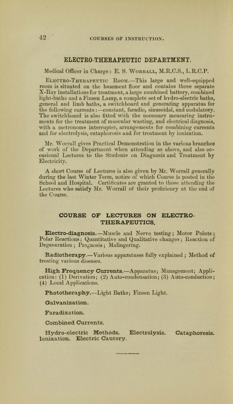 .1.0 ELECTRO-THERAPEUTIC DEPARTMENT. Medical Officer in Charge: E. S. Worrall, M.R.C.S., L.R.C.P. Electro-Therapeutic Room.—This large and well-equipped room is situated on the basement floor and contains three separate X-Ray installations for treatment, a large combined battery, combined light-baths and aFinsen Lamp, a complete set of hydro-electric baths, general and limb baths, a switchboard and generating apparatus for the following currents :—constant, faradic, sinusoidal, and uudulatory. The switchboard is also fitted with the necessary measuring instru- ments for the treatment of muscular wasting, and electrical diagnosis, with a metronome interrupter, arrangements for combining currents and for electrolysis, cataphoresis and for treatment by ionization. Mr. Wovrall gives Practical Demonstration in the various branches of work of the Department when attending as above, and also oc- casional Lectures to the Students on Diagnosis and Treatment by Electricity. A short Course of Lectures is also given by Mr. Worrall generally during the last Winter Term, notice of which Course is posted in the School and Hospital. Certilicates are granted to those attending the Lectures who satisfy Mr. Worrall of their prolicieucy at the end of the Course. COURSE OF LECTURES ON ELECTRO- THERAPEUTICS. Electro-diagnosis.—Muscle and Nerve testing; Motor Points; Polar Reactions; Quantitative and Qualitative changes ; Reaction of Degeneration ; Prognosis; Malingering. Radiotherapy.—Various apparatuses fully explained ; Method of treating various diseases. High Frequency Currents.—Apparatus; Management; Appli- cation: (1) Derivation; (2) Auto-condensation; (3) Auto-conduction; (4) Local Applications. Phototheraphy.—Light Baths; Finsen Light. Galvanization. Faradization. Combined Currents. Hydro-electric Methods, Electrolysis. Cataphoresis. Ionization, Electric Cautery.
