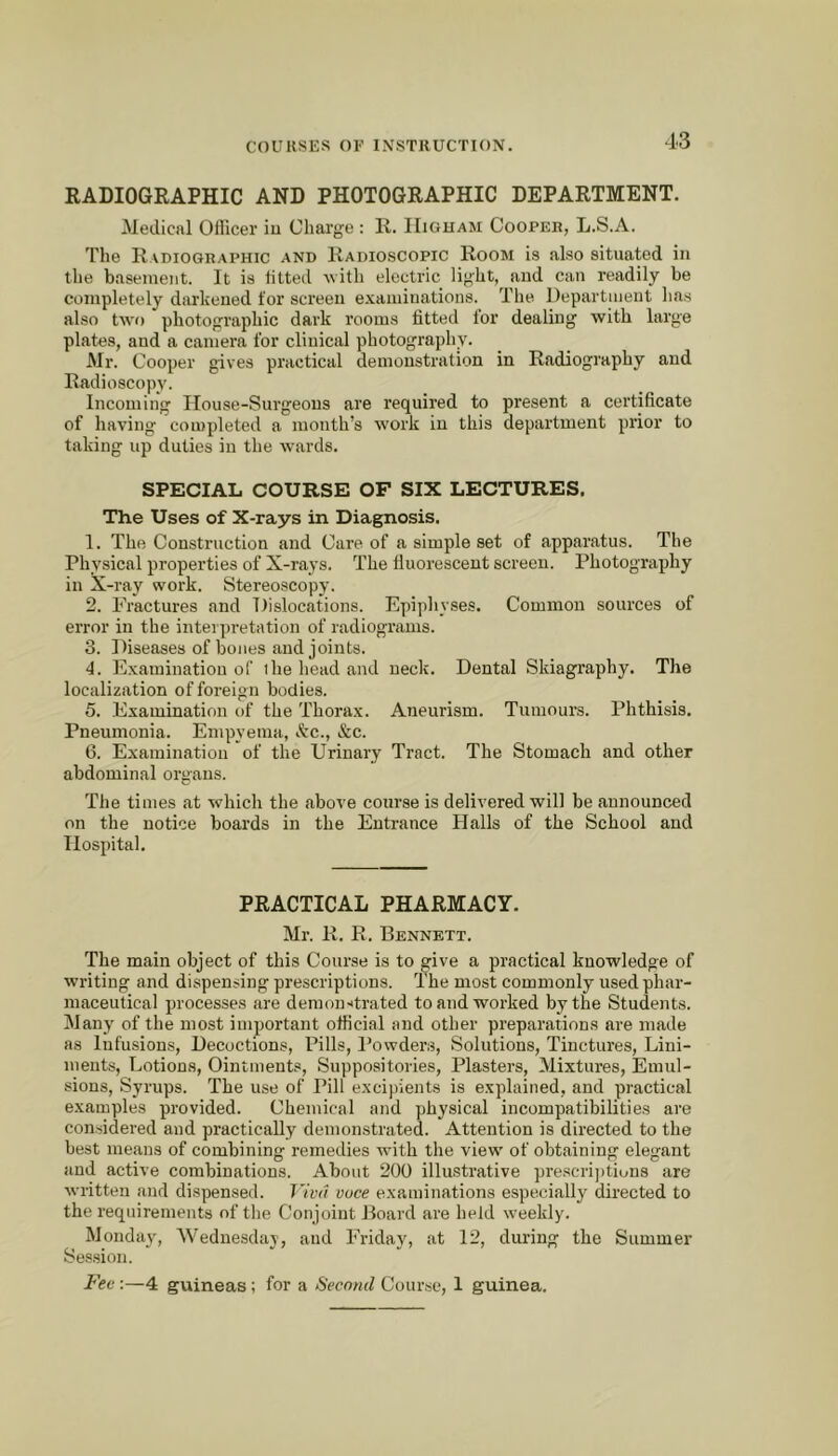 RADIOGRAPHIC AND PHOTOGRAPHIC DEPARTMENT. Medical OHicer iu Charge : R. IIiguam Cooper, L.S.A. The Radiographic and Radioscopic Room is also situated in the basement. It is htted with electric light, and can readily be completely darkened for screen examinations. The Department has also two photographic dark rooms fitted for dealing with large plates, and a camera for clinical photography. Mr. Cooper gives practical demonstration in Radiography and Radioscopy. Incoming House-Surgeons are required to present a certificate of having completed a month’s work iu this department prior to taking up duties in the Avards. SPECIAL COURSE OP SIX LECTURES. The Uses of X-rays in Diagnosis. 1. The Construction and Care of a simple set of apparatus. The Physical properties of X-rays. The fluorescent screen. Photography in X-ray work. Stereoscopy. 2. Fractures and Dislocations. Epiphyses. Common sources of error in the interpretation of radiograms. 3. Diseases of bones and joints. 4. Examination of ihe head and neck. Dental Skiagraphy. The localization of foreign bodies. 5. Examination of the Thorax. Aneurism. Tumours. Phthisis. Pneumonia. Empyema, &c., &c. 6. Examination of the Urinary Tract. The Stomach and other abdominal organs. The times at which the above course is delivered will be announced on the notice boards in the Entrance Halls of the School and Hospital. PRACTICAL PHARMACY. Mr. R. R. Bennett. The main object of this Course is to give a practical knowledge of writing and dispensing prescriptions. The most commonly used phar- maceutical processes are demonitrated to and worked by the Students. Many of the most important official and other preparations are made as Infusions, Decoctions, Pills, I’owders, Solutions, Tinctures, Lini- ments, Lotions, Ointments, Suppositories, Plasters, Mixtures, Emul- sions, Syrups. The use of Pill excipients is explained, and practical examples provided. Chemical and physical incompatibilities are considered and practically demonstrated. Attention is directed to the best means of combining remedies with the view of obtaining elegant and active combinations. About 200 illmstrative prescri])tions are Avritten and dispensed. J'ivn vuce examinations especially directed to the requirements of the Conjoint Board are held Aveekly. Monday, Wednesday, and Friday, at 12, during the Summer Se.s.sion. Fee:—4 guineas; for a Second Course, 1 guinea.
